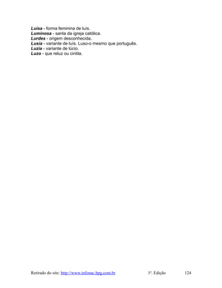 Luísa - forma feminina de luís.
Luminosa - santa da igreja católica.
Lurdes - origem desconhecida.
Lusía - variante de luís. Luso-o mesmo que português.
Luzia - variante de lúcio.
Luzo - que reluz ou cintila.
Retirado do site: http://www.infonac.hpg.com.br 1ª. Edição 124
 