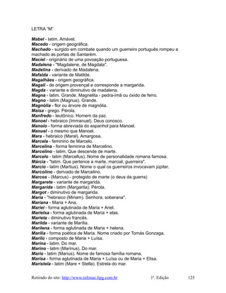 LETRA “M”
Mabel - latim. Amável.
Macedo - origem geográfica.
Machado - surgido em combate quando um guerreiro português rompeu a
machado as portas de Santarém.
Maciel - originário de uma povoação portuguesa.
Madalena - "Magdalene, de Magdala".
Madelina - derivado de Madalena.
Mafalda - variante de Matilde.
Magalhães - origem geográfica.
Magali - de origem provençal e corresponde a margarida.
Magda - variante e diminutivo de madalena.
Magna - latim. Grande. Magnelita - pedra-ímã ou óxido de ferro.
Magno - latim (Magnus). Grande.
Magnólia - flor ou árvore de magnólia.
Maísa - grego. Pérola.
Manfredo - teutônico. Homem da paz.
Manoel - hebraico (Immanuel). Deus conosco.
Manolo - forma abreviada do espanhol para Manoel.
Manuel - o mesmo que Manoel.
Mara - hebraico (Maral). Amargosa.
Marcela - feminino de Marcelo.
Marcelina - forma feminina de Marcelino.
Marcelino - latim. Que descende de marte.
Marcelo - latim (Marcellus). Nome de personalidade romana famosa.
Márcia - "latim. Que pertence a marte, marcial, guerreira".
Marcio - latim (Martius). Nome o qual os guerreiros invocavam júpiter.
Marcolino - derivado de Marcelino.
Marcos - (Marcus) - protegido de marte (o deus da guerra)
Margarete - variante de margarida.
Margarida - latim (Margarita). Pérola.
Margot - diminutivo de margarida.
Maria - "hebraico (Miriam). Senhora, soberana".
Mariana - Maria + Ana.
Mariel - forma aglutinada de Maria + Ariel.
Marielsa - forma aglutinada de Maria + elas.
Marieta - diminutivo francês.
Marilda - variante de Marília.
Marilena - forma aglutinada de Maria + helena.
Marília - forma poética de Maria. Nome criado por Tomás Gonzaga.
Marilú - composto de Maria + Luísa.
Marina - latim. Do mar.
Marino - latim (Marinus). Do mar.
Mario - latim (Marius). Nome de famosa família romana.
Marisa - forma aglutinada de Maria + Luísa ou de Maria + Elisa.
Maristela - latim (Mare + Stella). Estrela do mar.
Retirado do site: http://www.infonac.hpg.com.br 1ª. Edição 125
 