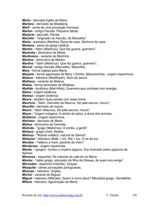 Marla - derivado inglês de Maria.
Marlene - derivado de Madalena.
Marli - nome de uma povoação francesa.
Marlon - antigo francês. Pequeno falcão.
Marjorie - escocês. Pérola.
Marsílio - "originado do francês, de Marselha".
Marta - aramaico (Martha). Dona-de-casa. Senhora de casa.
Martana - santa da igreja católica.
Martim - "latim (Martinus). Que faz guerra, guerreiro”.
Martinha - diminutivo de Marta.
Martiniano - variante de Martinho.
Martino - diminutivo de Martim.
Martins - "latim (Martinus). Que faz guerra, guerreiro”.
Marvel - antigo francês (Merveille). Maravilha.
Mary - forma inglesa para Maria.
Maryem - forma aglutinada de Mary + Emílio. Mascarenhas - origem toponímica.
Mateus - hebraico (Mattithyah). Dom de Jeová.
Matheus - variante de Mateus
Matias - forma abreviada de Matatias.
Matilde - teutônico (Mat-Hilde). Guerreira que combate com energia.
Matos - origem botânica.
Matoso - origem botânica.
Maura - existem duas santas com esse nome.
Maurício - "latim. Derivado de Maurus. De pele escura, mouro”.
Maurílio - derivado de mauro.
Mauro - "latim (Maurus). De pele escura, mouro”.
Mayra - "origem indígena. A rainha da selva, a dona dos animais.
Medeiros - origem toponímica.
Meireles - derivado de Meira.
Melina - diminutivo de Carmela.
Melinda - "grego (Meilichos). A cortês, a gentil”.
Melissa - grego (mel). Abelha.
Melisso - "filósofo eclético, natural de Samos”.
Melquior - hebraico (Melk + Ur). Rei + luz. O rei da luz.
Mendes - "relativo a mem, parente de mem."
Mendonça - origem espanhola.
Menés – (grego)– fundou o império egípcio. Era chamado pelos egípcios de
Narmer
Meneses - espanhol. Os naturais do vale do rio Mena.
Mentor - "sábio grego, educador do filho de Ulisses, de quem era amigo”.
Mercedes - espanhol (mercês). Graças.
Mesquita - várias povoações portuguesas.
Messias - hebraico. Ungido.
Michel - variante de Miguel.
Miguel - hebraico (Mikhael). Quem é como deus? Milciades-grego. Vermelhão.
Milena - hebraico. Aglutinação de Maria.
Retirado do site: http://www.infonac.hpg.com.br 1ª. Edição 126
 