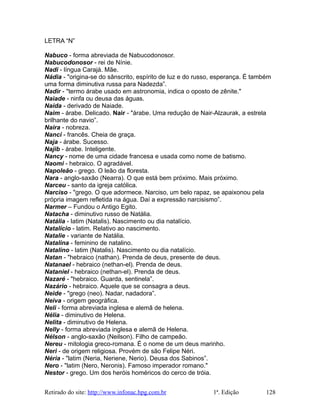 LETRA “N”
Nabuco - forma abreviada de Nabucodonosor.
Nabucodonosor - rei de Nínie.
Nadi - língua Carajá. Mãe.
Nádia - "origina-se do sânscrito, espírito de luz e do russo, esperança. É também
uma forma diminutiva russa para Nadezda”.
Nadir - "termo árabe usado em astronomia, indica o oposto de zênite."
Naiade - ninfa ou deusa das águas.
Naida - derivado de Naiade.
Naim - árabe. Delicado. Nair - "árabe. Uma redução de Nair-Alzaurak, a estrela
brilhante do navio”.
Naira - nobreza.
Nanci - francês. Cheia de graça.
Naja - árabe. Sucesso.
Najib - árabe. Inteligente.
Nancy - nome de uma cidade francesa e usada como nome de batismo.
Naomi - hebraico. O agradável.
Napoleão - grego. O leão da floresta.
Nara - anglo-saxão (Nearra). O que está bem próximo. Mais próximo.
Narceu - santo da igreja católica.
Narciso - "grego. O que adormece. Narciso, um belo rapaz, se apaixonou pela
própria imagem refletida na água. Daí a expressão narcisismo”.
Narmer – Fundou o Antigo Egito.
Natacha - diminutivo russo de Natália.
Natália - latim (Natalis). Nascimento ou dia natalício.
Natalício - latim. Relativo ao nascimento.
Natalie - variante de Natália.
Natalina - feminino de natalino.
Natalino - latim (Natalis). Nascimento ou dia natalício.
Natan - "hebraico (nathan). Prenda de deus, presente de deus.
Natanael - hebraico (nethan-el). Prenda de deus.
Nataniel - hebraico (nethan-el). Prenda de deus.
Nazaré - "hebraico. Guarda, sentinela”.
Nazário - hebraico. Aquele que se consagra a deus.
Neide - "grego (neo). Nadar, nadadora”.
Neiva - origem geográfica.
Neli - forma abreviada inglesa e alemã de helena.
Nélia - diminutivo de Helena.
Nelita - diminutivo de Helena.
Nelly - forma abreviada inglesa e alemã de Helena.
Nélson - anglo-saxão (Neilson). Filho de campeão.
Nereu - mitologia greco-romana. É o nome de um deus marinho.
Neri - de origem religiosa. Provém de são Felipe Néri.
Néria - "latim (Neria, Neriene, Nerio). Deusa dos Sabinos”.
Nero - "latim (Nero, Neronis). Famoso imperador romano."
Nestor - grego. Um dos heróis homéricos do cerco de tróia.
Retirado do site: http://www.infonac.hpg.com.br 1ª. Edição 128
 