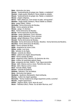 Neta - diminutivo de Jane.
Neusa - "possivelmente do grego neo. Nadar, a nadadora”.
Neuton - anglo-saxão (Niewtun). Nova cidade ou estado.
Neuza - "possivelmente do grego neo. Nadar, a nadadora”.
Neves - origem religiosa.
Névio - "latim (Naevus). Com sinais na pele, verruguento”.
Newton - anglo-saxão (niewtun). Nova cidade ou estado.
Nice - grego (Nike). Vitória.
Nicholas - forma diminutiva de Nicolau.
Nícia - forma variante de Nice.
Nícias - grego. O vitorioso.
Nico - forma diminutiva de Nicolau.
Nícola - forma diminutiva de Nicolau.
Nícolas - grego (Nikolaos). Povo vitorioso.
Nicolau - grego (Nikolaos). Povo vitorioso.
Nicole - grego (Nikolaos). Povo vitorioso.
Nicolet - forma diminutiva de Nicolau.
Nicolete - forma diminutiva de Nicolau. Nicolina - forma feminina de Nicolino.
Nicolino - forma diminutiva de Nicolau.
Nilce - forma variante de Nice.
Nilda - anagrama do nome Lindo.
Nilma - grego. Lua nova.
Nilo - famoso rio do Egito.
Nilson - variante de nélson.
Nilton - palavra de origem desconhecida.
Nilza - forma variada de Nilce.
Nina - espanhol (niña). Menina. Ou feminino de nino.
Nisa - mulher do sacerdote egípcio Sepa.
Nise - anagrama de Inês. Niterói - Tupi. Água escondida.
Nívea - latim. Branco como a neve. Feminino de níveo.
Níveo - latim. Branco como a neve.
Noel - francês (Nõel). Natal.
Noemi - variante de Noêmia.
Noêmia - hebraico. Flor de beleza.
Nora - diminutivo de helena.
Norberto - teutônico (Norberaht). Herói brilhante.
Norma - mulher de origem gaulesa.
Noronha - "forma moderna do antigo espanhol Loroña, Loronha”.
Novais - origem toponímica.
Núbia - "egípcio (Nub). Ouro, terra do ouro”.
Nuno - "hebraico (Nun). Peixe. Ou do latim Nunnus, avô."
Retirado do site: http://www.infonac.hpg.com.br 1ª. Edição 129
 