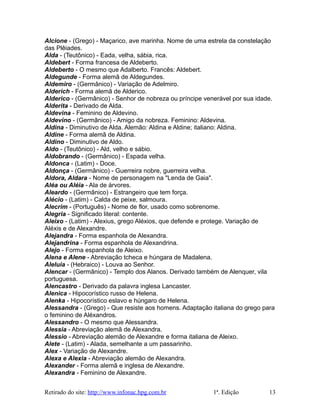 Alcione - (Grego) - Maçarico, ave marinha. Nome de uma estrela da constelação
das Plêiades.
Alda - (Teutônico) - Eada, velha, sábia, rica.
Aldebert - Forma francesa de Aldeberto.
Aldeberto - O mesmo que Adalberto. Francês: Aldebert.
Aldegunde - Forma alemã de Aldegundes.
Aldemiro - (Germânico) - Variação de Adelmiro.
Alderich - Forma alemã de Alderico.
Alderico - (Germânico) - Senhor de nobreza ou príncipe venerável por sua idade.
Alderita - Derivado de Alda.
Aldevina - Feminino de Aldevino.
Aldevino - (Germânico) - Amigo da nobreza. Feminino: Aldevina.
Aldina - Diminutivo de Alda. Alemão: Aldina e Aldine; italiano: Aldina.
Aldine - Forma alemã de Aldina.
Aldino - Diminutivo de Aldo.
Aldo - (Teutônico) - Ald, velho e sábio.
Aldobrando - (Germânico) - Espada velha.
Aldonca - (Latim) - Doce.
Aldonça - (Germânico) - Guerreira nobre, guerreira velha.
Aldora, Aldara - Nome de personagem na "Lenda de Gaia".
Aléa ou Aléia - Ala de árvores.
Aleardo - (Germânico) - Estrangeiro que tem força.
Alécio - (Latim) - Calda de peixe, salmoura.
Alecrim - (Português) - Nome de flor, usado como sobrenome.
Alegria - Significado literal: contente.
Aleixo - (Latim) - Alexius, grego Aléxios, que defende e protege. Variação de
Aléxis e de Alexandre.
Alejandra - Forma espanhola de Alexandra.
Alejandrina - Forma espanhola de Alexandrina.
Alejo - Forma espanhola de Aleixo.
Alena e Alene - Abreviação tcheca e húngara de Madalena.
Aleluia - (Hebraico) - Louva ao Senhor.
Alencar - (Germânico) - Templo dos Alanos. Derivado também de Alenquer, vila
portuguesa.
Alencastro - Derivado da palavra inglesa Lancaster.
Alenica - Hipocorístico russo de Helena.
Alenka - Hipocorístico eslavo e húngaro de Helena.
Alessandra - (Grego) - Que resiste aos homens. Adaptação italiana do grego para
o feminino de Aléxandros.
Alessandro - O mesmo que Alessandra.
Alessia - Abreviação alemã de Alexandra.
Alessio - Abreviação alemão de Alexandre e forma italiana de Aleixo.
Alete - (Latim) - Alada, semelhante a um passarinho.
Alex - Variação de Alexandre.
Alexa e Alexia - Abreviação alemão de Alexandra.
Alexander - Forma alemã e inglesa de Alexandre.
Alexandra - Feminino de Alexandre.
Retirado do site: http://www.infonac.hpg.com.br 1ª. Edição 13
 