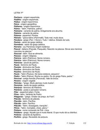 LETRA “P”
Pacheco - origem espanhola.
Padilha - origem espanhola.
Pádua - origem toponímica.
Paiva - origem geográfica.
Palhares - origem toponímica.
Palma - "latim. Palmeira, palma”.
Palmeira - variante de palma. Antigamente era alcunha.
Palmira - variante de palma.
Paloma - espanhol. Pomba.
Pãmela - "greco-latino (Pammelli). Todo mel, muito doce.
Pandora - grego (Pan + Doron). Tudo + dádiva. Dotado de tudo.
Parísio - santo da igreja católica.
Parmênio - santo da igreja católica.
Parreira - (ou Parreiras) origem botânica
Pascal - italiano (Pascale, Pasquale). Nascido na páscoa. Dá-se aos meninos
nascidos na páscoa."
Pascoal - latim. Que se alimenta.
Passos - origem religiosa.
Patrícia - latim (Patricius). Nome romano.
Patrício - latim (Patricius). Nome romano.
Patrícios - plural de patrício.
Paula - feminino de Paulo.
Paulete - diminutivo de Paula.
Paulina - diminutivo de Paula.
Paulino - diminutivo de Paulo.
Paulo - "latim (Paulus). De baixa estatura, pequeno”.
Pedro - "latim (Petrus). Rocha ou pedra. Ou do grego Petra, pedra."
Percival - antigo francês (Perceval). Vale da broca.
Pereira - origem vegetal.
Péricles - "grego. Muito glorioso muito ilustre”.
Perminio - santo da igreja católica.
Petrônia - feminino de Petrônio.
Petrônio - poeta e pensador romano.
Pilar - espanhol (pilar). Fonte.
Pires - latim. Variante de Pedro.
Pitagoras - "grego. Orador da praça, do Foro".
Plácida - feminino de plácido.
Placidia - latim. Pacífica.
Plácido - latim. Pacífico.
Plácido - "latim. Sossegado, tranqüilo”.
Plínio - "latim. Completo, cheio, pleno."
Poliana - nome composto de Poli + Ana.
Polidoro - grego. Aquele que é muito liberal. O que muito dá ou distribui.
Polônio - variante de Apolônio.
Porfírio - grego. Revestido de púrpura.
Retirado do site: http://www.infonac.hpg.com.br 1ª. Edição 132
 