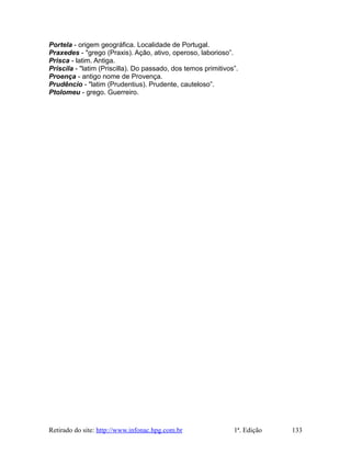 Portela - origem geográfica. Localidade de Portugal.
Praxedes - "grego (Praxis). Ação, ativo, operoso, laborioso”.
Prisca - latim. Antiga.
Priscila - "latim (Priscilla). Do passado, dos temos primitivos”.
Proença - antigo nome de Provença.
Prudêncio - "latim (Prudentius). Prudente, cauteloso”.
Ptolomeu - grego. Guerreiro.
Retirado do site: http://www.infonac.hpg.com.br 1ª. Edição 133
 