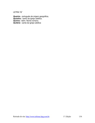 LETRA “Q”
Queirós - português de origem geográfica.
Quintino - santo da igreja católica.
Quirino - latim. Nome romano.
Quitéria - santa da igreja católica
Retirado do site: http://www.infonac.hpg.com.br 1ª. Edição 134
 