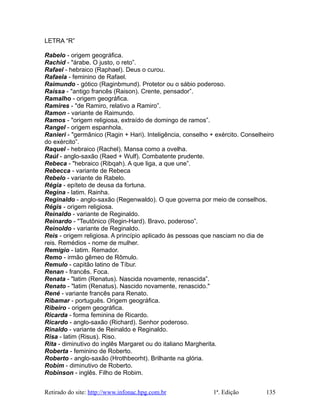 LETRA “R”
Rabelo - origem geográfica.
Rachid - "árabe. O justo, o reto”.
Rafael - hebraico (Raphael). Deus o curou.
Rafaela - feminino de Rafael.
Raimundo - gótico (Raginbmund). Protetor ou o sábio poderoso.
Raíssa - "antigo francês (Raison). Crente, pensador”.
Ramalho - origem geográfica.
Ramires - "de Ramiro, relativo a Ramiro”.
Ramon - variante de Raimundo.
Ramos - "origem religiosa, extraído de domingo de ramos”.
Rangel - origem espanhola.
Ranieri - "germânico (Ragin + Hari). Inteligência, conselho + exército. Conselheiro
do exército”.
Raquel - hebraico (Rachel). Mansa como a ovelha.
Raúl - anglo-saxão (Raed + Wulf). Combatente prudente.
Rebeca - "hebraico (Ribqah). A que liga, a que une”.
Rebecca - variante de Rebeca
Rebelo - variante de Rabelo.
Régia - epíteto de deusa da fortuna.
Regina - latim. Rainha.
Reginaldo - anglo-saxão (Regenwaldo). O que governa por meio de conselhos.
Régis - origem religiosa.
Reinaldo - variante de Reginaldo.
Reinardo - "Teutônico (Regin-Hard). Bravo, poderoso”.
Reinoldo - variante de Reginaldo.
Reis - origem religiosa. A princípio aplicado às pessoas que nasciam no dia de
reis. Remédios - nome de mulher.
Remigio - latim. Remador.
Remo - irmão gêmeo de Rômulo.
Remulo - capitão latino de Tíbur.
Renan - francês. Foca.
Renata - "latim (Renatus). Nascida novamente, renascida”.
Renato - "latim (Renatus). Nascido novamente, renascido."
René - variante francês para Renato.
Ribamar - português. Origem geográfica.
Ribeiro - origem geográfica.
Ricarda - forma feminina de Ricardo.
Ricardo - anglo-saxão (Richard). Senhor poderoso.
Rinaldo - variante de Reinaldo e Reginaldo.
Risa - latim (Risus). Riso.
Rita - diminutivo do inglês Margaret ou do italiano Margherita.
Roberta - feminino de Roberto.
Roberto - anglo-saxão (Hrothbeorht). Brilhante na glória.
Robim - diminutivo de Roberto.
Robinson - inglês. Filho de Robim.
Retirado do site: http://www.infonac.hpg.com.br 1ª. Edição 135
 