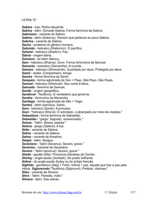 LETRA “S”
Sabara - tupi. Pedra reluzente.
Sabina - latim. Donzela Sabina. Forma feminina de Sabino.
Sabiniano - variante de Sabino.
Sabino - latim (Sabinus). Homem que pertence ao povo Sabino.
Sabrina - variante de Sabina.
Sacha - protetora do gênero humano.
Salomão - hebraico (Shelomon). O pacífico.
Salomé - hebraico (Shalom). Paz.
Sálvia - origem latina.
Salviano - do latim Salvius.
Sam - hebraico (Shama). Ouvir. Forma diminutiva de Samuel.
Samanta - aramaico (Samantha). A ouvinte.
Samara - hebraico (Shemariah). Guardada por deus. Protegida por deus.
Samir - árabe. Companheiro. Amigo.
Samira - forma feminina de Samir.
Sampaio - forma aglutinada de San + Payo. São Payo. São Paulo.
Samuel - hebraico (Shemuel). Seu nome é deus.
Samuela - feminino de Samuel.
Sande - origem geográfica.
Sandoval - Teutônico. O verdadeiro que governa.
Sandra - diminutivo de Alexandra.
Santiago - forma aglutinada de São + Tiago.
Santos - latim (sanctus). Santo.
Sara - hebraico (Sarah). A princesa.
Saul - "hebraico (Sha'ul). O solicitado, o alcançado por meio de orações."
Sebastiana - forma feminina de Sebastião.
Sebastião - "grego. Sagrado, reverenciado."
Seixas - "latim. Seixos, pedras."
Selena - grego (Selene). A lua.
Sélia - variante de Selena.
Selina - variante de Selena.
Selma - variante de Anselmo.
Sérgio - latim. Sergius.
Severiano - "latim (Severus). Severo, grave."
Severino - variante de Severiano.
Severo - "latim (severus). Severo, grave."
Sheila - gaulês (Sile). Pronúncia irlandesa de Cecília.
Shirley - anglo-saxão (Scirleah). Do prado brilhante.
Sidnei - do anglo-saxão Sydey ou do antigo francês
Sigfrido - germânico (Sieg + Fred). Vitória + paz. Aquele que traz a paz pela
vitória. Sigismundo-"Teutônico (Sigimund). Protetor, vitorioso."
Silas - variante de Silvano.
Silva - "latim. Floresta, mato."
Silvana - latim. Das selvas.
Retirado do site: http://www.infonac.hpg.com.br 1ª. Edição 137
 