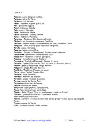 LETRA “T”
Taciana - santa da igreja católica.
Taciano - latim. De Tácio.
Tacio - rei dos Sabinos.
Tadeu - hebraico. Aquele que louva.
Taís - penitente egípcia.
Tainá - indígena. Estrela.
Tales - grego. Verdejar.
Tália - variante de Taléia.
Talita - aramaico (Talitha). Menina.
Tamar - hebraico. Palmeira.
Tancredo - Teutônico. Rei dos conselheiros.
Tânia - forma diminutiva russa para Estefânia.
Tarcísio - "origem incerta. Possivelmente de Tarso, cidade da Cilícia”.
Tarquínio - latim. Aquele que é natural de Tarquinos.
Tarsila - grego. Corajosa.
Tavares - origem geográfica.
Teobaldo - Teutônico (Theudobald). O mais ousado do povo.
Teodolinda - germânico. A defensora do povo.
Teodomiro - Teutônico. Famoso pelo povo.
Teodora - forma feminina de Teodoro.
Teodorico - Teutônico (Theudoric). Senhor do povo.
Teodoro - "grego (Theodoros). Dado por deus, a dádiva do senhor”.
Teófilo - grego (Theophilos). Amigo de deus.
Teógenes - grego. Nascido de deus.
Teotônio - "Teutônico. Popular, do povo”.
Tércia - latim (Tertia). Terceira filha.
Terence - latim. Terentius.
Terência - feminino de terêncio.
Terêncio - grego (Tereos). Guardião.
Teresa - natural da ilha de Tera.
Teresinha - diminutivo de Teresa.
Tereza - variante de Teresa
Tertuliano - latim (Tertius). Terceiro filho.
Tiago - falso diminutivo de santo Iago.
Tibério - “latim (Tiber). Tibre, rio que banha a cidade de Roma”.
Timóteo - grego (Thimotheos). O que honra a deus.
Tina - diminutivo de Cristina.
Tomas - aramaico (Teoma). Gêmeo. Daí para o grego Thomas e para o português
Tomás.
Tome - variante de Tomás.
Túlio - nome de famoso orador romano.
Retirado do site: http://www.infonac.hpg.com.br 1ª. Edição 139
 