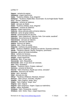 LETRA “V”
Vagner - variante de wagner.
Valadares - origem toponímica.
Valda - "Teutônico (Waldo). Guia, dirigente”.
Valdemar - "Teutônico (Waldo-Mar). Governador. Ou do Anglo-Saxão "Seald-
Maer", famoso, poderoso."
Valdemiro - variante de Valdemar.
Valdir - derivado de Waldir.
Valdo - "Teutônico (Waldo). Guia, dirigente”.
Valdomiro - variante de Valdemar.
Valença - origem toponímica.
Valência - deusa adorada pelos primeiros italianos.
Valêncio - santo da igreja católica.
Valente - primitivamente era alcunha.
Valentim - "latim (Valentinus). Valoroso, forte. Com saúde, saudável”.
Valentina - forma feminina de Valentino.
Valentiniano - derivado de Valentim.
Valentino - derivado de Valentim.
Valéria - feminino de Valério.
Valério - latim. Cheio de saúde.
Valquiria - mulheres de grande beleza.
Valter - Teutônico (Walthari). Dirigente do exército. Guerreiro poderoso.
Vanda - "Teutônico (Wando, Wendi). Peregrina, caminheira”.
Vanessa - gênero de lindas borboletas.
Vânia - variante de Vanessa.
Vanusa - forma derivada de Giovana.
Vargas - origem espanhola.
Venâncio - latim. O que caça.
Veneranda - latim. Respeitável.
Venerando - latim. O que deve ser venerado.
Vera - latim. Verdadeira.
Verena - "Teutônico (Varin). Protetor, defensor”.
Verônica - variante de Berenice.
Vicente - "latim (Vicentius). Aquele que vence, vencedor”.
Vicentino - diminutivo de Vicente.
Victor - latim. Vencedor.
Vidal - derivado de vital.
Vilmar - "Teutônico (Willamar). Resoluto, famoso”.
Vinícius - "latim (Vinus). Vinicultor, viticultor."
Virgíilio - "latim (Vigilius). Verga, Vara."
Virgílo - "latim (Vigilius). Verga, Vara."
Virgínia - latim. Virginal.
Virgínio - latim (Virgineus). Virgem. Capaz ao matrimônio.
Viriato - céltico. Bracelete.
Viridiana - "latim. Florescente, vivente”.
Viridiano - latim. Verde. Viseu - origem toponímica.
Retirado do site: http://www.infonac.hpg.com.br 1ª. Edição 141
 