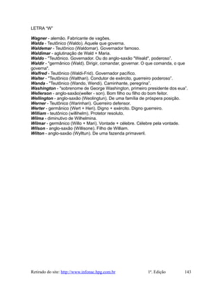 LETRA “W”
Wagner - alemão. Fabricante de vagões.
Walda - Teutônico (Waldo). Aquele que governa.
Waldemar - Teutônico (Waldomar). Governador famoso.
Waldimar - aglutinação de Wald + Maria.
Waldo - "Teutônico. Governador. Ou do anglo-saxão "Weald", poderoso”.
Waldir - "germânico (Wald). Dirigir, comandar, governar. O que comanda, o que
governa".
Walfred - Teutônico (Waldi-Frid). Governador pacífico.
Walter - "Teutônico (Walthari). Condutor de exército, guerreiro poderoso”.
Wanda - "Teutônico (Wando, Wendi). Caminhante, peregrina”.
Washington - "sobrenome de George Washington, primeiro presidente dos eua”.
Wellerson - anglo-saxão(weller - son). Bom filho ou filho do bom feitor.
Wellington - anglo-saxão (Weolingtun). De uma família de próspera posição.
Werner - Teutônico (Warinhari). Guerreiro defensor.
Werter - germânico (Wert + Heri). Digno + exército. Digno guerreiro.
William - teutônico (willihelm). Protetor resoluto.
Wilma - diminutivo de Wilhelmina.
Wilmar - germânico (Willo + Mari). Vontade + célebre. Célebre pela vontade.
Wilson - anglo-saxão (Willisone). Filho de William.
Wilton - anglo-saxão (Wylltun). De uma fazenda primaveril.
Retirado do site: http://www.infonac.hpg.com.br 1ª. Edição 143
 