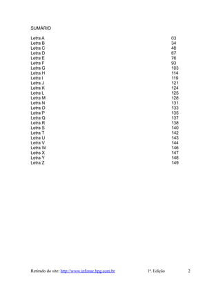 SUMÁRIO
Letra A 03
Letra B 34
Letra C 48
Letra D 67
Letra E 76
Letra F 93
Letra G 103
Letra H 114
Letra I 119
Letra J 121
Letra K 124
Letra L 125
Letra M 128
Letra N 131
Letra O 133
Letra P 135
Letra Q 137
Letra R 138
Letra S 140
Letra T 142
Letra U 143
Letra V 144
Letra W 146
Letra X 147
Letra Y 148
Letra Z 149
Retirado do site: http://www.infonac.hpg.com.br 1ª. Edição 2
 