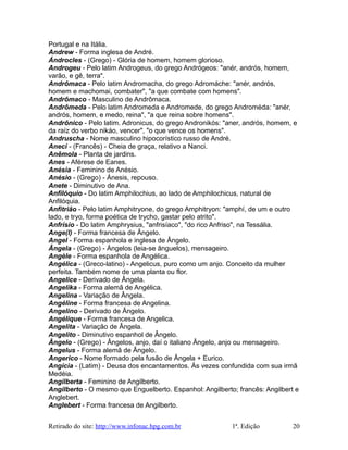 Portugal e na Itália.
Andrew - Forma inglesa de André.
Ándrocles - (Grego) - Glória de homem, homem glorioso.
Androgeu - Pelo latim Androgeus, do grego Andrógeos: "anér, andrós, homem,
varão, e gê, terra".
Andrômaca - Pelo latim Andromacha, do grego Adromáche: "anér, andrós,
homem e machomai, combater", "a que combate com homens".
Andrômaco - Masculino de Andrômaca.
Andrômeda - Pelo latim Andromeda e Andromede, do grego Androméda: "anér,
andrós, homem, e medo, reina", "a que reina sobre homens".
Andrônico - Pelo latim. Adronicus, do grego Andronikós: "aner, andrós, homem, e
da raíz do verbo nikáo, vencer", "o que vence os homens".
Andruscha - Nome masculino hipocorístico russo de André.
Aneci - (Francês) - Cheia de graça, relativo a Nanci.
Anêmola - Planta de jardins.
Anes - Aférese de Eanes.
Anésia - Feminino de Anésio.
Anésio - (Grego) - Ánesis, repouso.
Anete - Diminutivo de Ana.
Anfilóquio - Do latim Amphilochius, ao lado de Amphilochicus, natural de
Anfilóquia.
Anfitrião - Pelo latim Amphitryone, do grego Amphitryon: "amphí, de um e outro
lado, e tryo, forma poética de trycho, gastar pelo atrito".
Anfrísio - Do latim Amphrysius, "anfrisíaco", "do rico Anfriso", na Tessália.
Ange(l) - Forma francesa de Ângelo.
Angel - Forma espanhola e inglesa de Ângelo.
Ângela - (Grego) - Ángelos (leia-se ânguelos), mensageiro.
Angèle - Forma espanhola de Angélica.
Angélica - (Greco-latino) - Angelicus, puro como um anjo. Conceito da mulher
perfeita. Também nome de uma planta ou flor.
Angelice - Derivado de Ângela.
Angelika - Forma alemã de Angélica.
Angelina - Variação de Ângela.
Angéline - Forma francesa de Angelina.
Angelino - Derivado de Ângelo.
Angélique - Forma francesa de Angelica.
Angelita - Variação de Ângela.
Angelito - Diminutivo espanhol de Ângelo.
Ângelo - (Grego) - Ângelos, anjo, daí o italiano Ângelo, anjo ou mensageiro.
Angelus - Forma alemã de Ângelo.
Angerico - Nome formado pela fusão de Ângela + Eurico.
Angícia - (Latim) - Deusa dos encantamentos. Às vezes confundida com sua irmã
Medéia.
Angilberta - Feminino de Angilberto.
Angilberto - O mesmo que Enguelberto. Espanhol: Angilberto; francês: Angilbert e
Anglebert.
Anglebert - Forma francesa de Angilberto.
Retirado do site: http://www.infonac.hpg.com.br 1ª. Edição 20
 