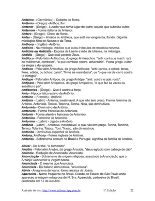 Antelmo - (Germânico) - Coberto de flores.
Antêmio - (Grego) - Anthos, flor.
Antenor - (Grego) - Lutador que toma lugar de outro; aquele que substitui outro.
Antenore - Forma italiana de Antenor.
Antero - (Grego) - Cheio de flores.
Anteu - (Grego) - Antaios ou Anthéus, que está na vanguarda, florido. Gigante
mitológico filho de Netuno e da Terra.
Anthony - (Inglês) - Antônio.
Anticiro - Na mitologia, médico que curou Hércules de moléstia nervosa.
Anticléa ou Anticléia - Esposa de Laerte e mãe de Ulisses, na mitologia.
Antídio - (Grego) - Que está perante Zeus.
Antiloco - Pelo latim Antilochus, do grego Antímachos: "anti: contra, e mach: raíz
de máchomai, combater", "o que combate contra, adversário". Poeta grego, cultor
da elegia e da epopéia.
Antíoco - Pelo latim Antiochus, do grego Antíocos: "anti: contra, e ochós: tenas,
firme, sólido, ou óchos: carro", "firme na resistência", ou "o que vai de carro contra
(o inimigo)".
Antíope - Pelo latim Antipoe, do grego Antiópe: "anti: contra e opé: rosto".
Antíparo - Pelo latim Antipatrus, do grego Antípatros, "o que faz às vezes ou
substitui o pai".
Antístenes - (Grego) - Que é contra a força.
Anto - Hipocorístico eslavo de Antônio.
Antoine - (Francês) - Antônio.
Antônia - (Latim) - Antonia, inestimável. A que não tem preço. Forma feminina de
Antônio. Antoniete, Tonica, Totonha, Tonha, Nica, são diminutivos.
Antonieta - Diminutivo de Antônia.
Antoniete - Forma francesa de Antonieta.
Antonin - Forma alemã e francesa de Antonino.
Antonina - Feminino de Antonino.
Antonino - (Latim) - Ligado a Antônio.
Antônio - (Latim) - Antonius, inestimável, o que não tem preço. Tonho, Toninho,
Tonico, Totonho, Totoca, Toni, Tinoco, são diminutivos.
Antonita - Diminutivo espanhol de Antônia.
Antony, Anthony - Forma inglesa de Antônio.
Antunes - Sobrenome comum no Brasil e Portugal, significa da família de Antônio.
Anuar - Do árabe, "o iluminado".
Anúbis - Pelo latim Anubis, do grego Ánoubis, "deus egípcio com cabeça de cão".
Anúncia - Redução de Anunciada, Anunciata.
Anunciação - Sobrenome de origem religiosa, associado à Anunciação que o
Arcanjo Gabriel fez à Virgem Maria.
Anunciada - O mesmo que Anunciata.
Anunciata - Do italiano Annunziata, "anunciada".
Aônia - Anagrama de loana, forma arcaica de Joana.
Aparecida - Nome freqüente no Brasil. Cidade do Estado de São Paulo onde
apareceu a imagem milagrosa de N. Sra. Aparecida, padroeira do Brasil,
celebrada em 12 de outubro.
Retirado do site: http://www.infonac.hpg.com.br 1ª. Edição 22
 