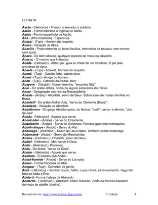 LETRA “A”
Aarão - (Hebraico) - Aharon, o elevado, o sublime.
Aaron - Forma francesa e inglesa de Aarão.
Aarón - Forma espanhola de Aarão.
Abá - (Afro-brasileiro) - Esperança.
Abaçaí - (Tupi) - Homem de respeito.
Abace - Variação de Abaz.
Abacílio - Possivelmente do latim Bacillus, diminutivo de baculus: sem arrimo,
sem apoio.
Ábaco - Do latim abacus: qualquer espécie de mesa ou tabuleiro.
Abacuc - O mesmo que Habacuc.
Abade - (Hebraico) - Abba, pai, guia ou chefe de um mosteiro. O pai pela
grandeza de alma.
Abaeté - (Tupi) - Abá-etê, homem de respeito.
Abanã - (Tupi) - Cabelo forte, cabelo duro.
Abaré - (Tupi) - Amigo do homem.
Abati - (Tupi) - Cabelos dourados, loiro.
Abayomi - (Yorubá) - Nome feminino: "encontro feliz".
Abaz - Do árabe abbás, nome de alguns soberanos da Pérsia.
Abcar - Designação dos reis da Mesopotâmia.
Abdala - (Árabe) - Abdallah, servo de Deus. Sobrenome de muitas famílias no
Brasil.
Abdalatif - Do árabe Abd-al-Aziz, "servo do Clemente (Deus)".
Abdalaziz - Variação de Abdalatif.
Abdalônimo - Do grego Abdalonymos, do fenício, "avdh", servo, e alionim, "dos
deuses".
Abdão - (Hebraico) - Aquele que serve.
Abdelcáder - (Árabe) - Servo do Onipotente.
Abdelcarim - (Árabe) - Servo do Generoso. Famoso guerreiro marroquino.
Abdelmáleque - (Árabe) - Servo do Rei.
Abdénago - (Hebraico) - Servo do Deus Nabo. Também usado Abdénego.
Abderramã - (Árabe) - Servo da Misericórdia.
Abdias - (Hebraico) - Obadiah, servo de Deus.
Abdiel - (Hebraico) - Meu servo é Deus.
Abdir - (Hebraico) - Poderoso.
Abdo - Do árabe, "servo de Deus".
Abdon - (Hebraico) - Aquele que serve.
Abdônio - O mesmo que Abdon.
Abdul-Hamide - (Árabe) - Servo do Louvado.
Abeau - Forma francesa de Abel.
Abeguar - (Tupi) - Comedor de gente.
Abel - (Hebraico) - Heb-hel, sopro, hálito, o que chora, esvanecimento. Segundo
filho de Adão e Eva.
Abelard - Forma inglesa de Abelardo.
Abelardo - (Teutônico) - Adelhard, nobre resoluto. Vindo do francês Abeillard,
derivado de abeille (abelha).
Retirado do site: http://www.infonac.hpg.com.br 1ª. Edição 3
 