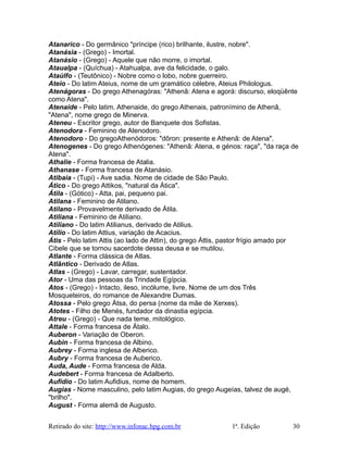 Atanarico - Do germânico "príncipe (rico) brilhante, ilustre, nobre".
Atanásia - (Grego) - Imortal.
Atanásio - (Grego) - Aquele que não morre, o imortal.
Ataualpa - (Quíchua) - Atahualpa, ave da felicidade, o galo.
Ataúlfo - (Teutônico) - Nobre como o lobo, nobre guerreiro.
Ateio - Do latim Ateius, nome de um gramático célebre, Ateius Philologus.
Atenágoras - Do grego Athenagóras: "Athenâ: Atena e agorá: discurso, eloqüênte
como Atena".
Atenaíde - Pelo latim. Athenaide, do grego Athenais, patronímino de Athenâ,
"Atena", nome grego de Minerva.
Ateneu - Escritor grego, autor de Banquete dos Sofistas.
Atenodora - Feminino de Atenodoro.
Atenodoro - Do gregoAthenódoros: "dôron: presente e Athenâ: de Atena".
Atenogenes - Do grego Athenógenes: "Athenâ: Atena, e génos: raça", "da raça de
Atena".
Athalie - Forma francesa de Atalia.
Athanase - Forma francesa de Atanásio.
Atibaia - (Tupi) - Ave sadia. Nome de cidade de São Paulo.
Ático - Do grego Attikos, "natural da Ática".
Átila - (Gótico) - Atta, pai, pequeno pai.
Atilana - Feminino de Atilano.
Atilano - Provavelmente derivado de Átila.
Atiliana - Feminino de Atiliano.
Atiliano - Do latim Atilianus, derivado de Atilius.
Atílio - Do latim Attius, variação de Acacius.
Átis - Pelo latim Attis (ao lado de Attin), do grego Áttis, pastor frígio amado por
Cibele que se tornou sacerdote dessa deusa e se mutilou.
Atlante - Forma clássica de Atlas.
Atlântico - Derivado de Atlas.
Atlas - (Grego) - Lavar, carregar, sustentador.
Ator - Uma das pessoas da Trindade Egípcia.
Atos - (Grego) - Intacto, ileso, incólume, livre. Nome de um dos Três
Mosqueteiros, do romance de Alexandre Dumas.
Atossa - Pelo grego Átsa, do persa (nome da mãe de Xerxes).
Atotes - Filho de Menés, fundador da dinastia egípcia.
Atreu - (Grego) - Que nada teme, mitológico.
Attale - Forma francesa de Átalo.
Auberon - Variação de Oberon.
Aubin - Forma francesa de Albino.
Aubrey - Forma inglesa de Alberico.
Aubry - Forma francesa de Auberico.
Auda, Aude - Forma francesa de Alda.
Audebert - Forma francesa de Adalberto.
Aufídio - Do latim Aufidius, nome de homem.
Augias - Nome masculino, pelo latim Augias, do grego Augeías, talvez de augé,
"brilho".
August - Forma alemã de Augusto.
Retirado do site: http://www.infonac.hpg.com.br 1ª. Edição 30
 