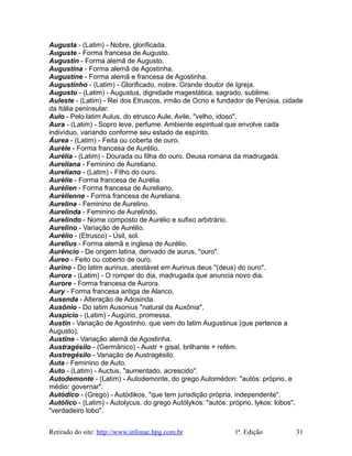 Augusta - (Latim) - Nobre, glorificada.
Auguste - Forma francesa de Augusto.
Augustin - Forma alemã de Augusto.
Augustina - Forma alemã de Agostinha.
Augustine - Forma alemã e francesa de Agostinha.
Augustinho - (Latim) - Glorificado, nobre. Grande doutor de Igreja.
Augusto - (Latim) - Augustus, dignidade magestática, sagrado, sublime.
Auleste - (Latim) - Rei dos Etruscos, irmão de Ocno e fundador de Perúsia, cidade
da Itália peninsular.
Aulo - Pelo latim Aulus, do etrusco Aule, Avile, "velho, idoso".
Aura - (Latim) - Sopro leve, perfume. Ambiente espiritual que envolve cada
indivíduo, variando conforme seu estado de espírito.
Áurea - (Latim) - Feita ou coberta de ouro.
Aurèle - Forma francesa de Aurélio.
Aurélia - (Latim) - Dourada ou filha do ouro. Deusa romana da madrugada.
Aureliana - Feminino de Aureliano.
Aureliano - (Latim) - Filho do ouro.
Aurèlie - Forma francesa de Aurélia.
Aurèlien - Forma francesa de Aureliano.
Aurèlienne - Forma francesa de Aureliana.
Aurelina - Feminino de Aurelino.
Aurelinda - Feminino de Aurelindo.
Aurelindo - Nome composto de Aurélio e sufixo arbitrário.
Aurelino - Variação de Aurélio.
Aurélio - (Etrusco) - Úsil, sol.
Aurelius - Forma alemã e inglesa de Aurélio.
Aurêncio - De origem latina, derivado de aurus, "ouro".
Áureo - Feito ou coberto de ouro.
Aurino - Do latim aurinus, atestável em Aurinus deus "(deus) do ouro".
Aurora - (Latim) - O romper do dia, madrugada que anuncia novo dia.
Aurore - Forma francesa de Aurora.
Aury - Forma francesa antiga de Alarico.
Ausenda - Alteração de Adosinda.
Ausônio - Do latim Ausonius "natural da Auxônia".
Auspício - (Latim) - Augúrio, promessa.
Austin - Variação de Agostinho, que vem do latim Augustinus (que pertence a
Augusto).
Austine - Variação alemã de Agostinha.
Austragésilo - (Germânico) - Austr + gisal, brilhante + refém.
Austregésilo - Variação de Austragésilo.
Auta - Feminino de Auto.
Auto - (Latim) - Auctus, "aumentado, acrescido".
Autodemonte - (Latim) - Autodemonte, do grego Automédon: "autós: próprio, e
médio: governar".
Autódico - (Grego) - Autódikos, "que tem jurisdição própria, independente".
Autólico - (Latim) - Autolycus, do grego Autólykos: "autós: próprio, lykos: lobos",
"verdadeiro lobo".
Retirado do site: http://www.infonac.hpg.com.br 1ª. Edição 31
 