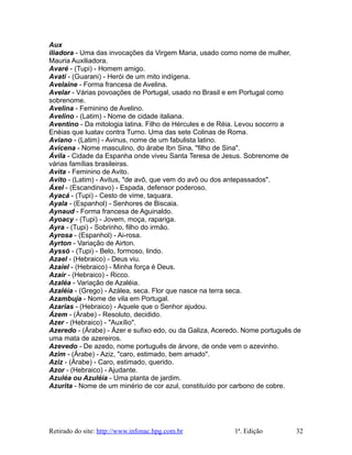Aux
iliadora - Uma das invocações da Virgem Maria, usado como nome de mulher,
Mauria Auxiliadora.
Avaré - (Tupi) - Homem amigo.
Avatí - (Guarani) - Herói de um mito indígena.
Avelaine - Forma francesa de Avelina.
Avelar - Várias povoações de Portugal, usado no Brasil e em Portugal como
sobrenome.
Avelina - Feminino de Avelino.
Avelino - (Latim) - Nome de cidade italiana.
Aventino - Da mitologia latina. Filho de Hércules e de Réia. Levou socorro a
Enéias que luatav contra Turno. Uma das sete Colinas de Roma.
Aviano - (Latim) - Avinus, nome de um fabulista latino.
Avicena - Nome masculino, do árabe Ibn Sina, "filho de Sina".
Ávila - Cidade da Espanha onde viveu Santa Teresa de Jesus. Sobrenome de
várias famílias brasileiras.
Avita - Feminino de Avito.
Avito - (Latim) - Avitus, "de avô, que vem do avô ou dos antepassados".
Áxel - (Escandinavo) - Espada, defensor poderoso.
Ayacá - (Tupi) - Cesto de vime, taquara.
Ayala - (Espanhol) - Senhores de Biscaia.
Aynaud - Forma francesa de Aguinaldo.
Ayoacy - (Tupi) - Jovem, moça, rapariga.
Ayra - (Tupi) - Sobrinho, filho do irmão.
Ayrosa - (Espanhol) - Ai-rosa.
Ayrton - Variação de Airton.
Ayssó - (Tupi) - Belo, formoso, lindo.
Azael - (Hebraico) - Deus viu.
Azaiel - (Hebraico) - Minha força é Deus.
Azair - (Hebraico) - Ricco.
Azaléa - Variação de Azaléia.
Azaléia - (Grego) - Azálea, seca. Flor que nasce na terra seca.
Azambuja - Nome de vila em Portugal.
Azarias - (Hebraico) - Aquele que o Senhor ajudou.
Ázem - (Árabe) - Resoluto, decidido.
Azer - (Hebraico) - "Auxílio".
Azeredo - (Árabe) - Ázer e sufixo edo, ou da Galiza, Aceredo. Nome português de
uma mata de azereiros.
Azevedo - De azedo, nome português de árvore, de onde vem o azevinho.
Azim - (Árabe) - Aziz, "caro, estimado, bem amado".
Aziz - (Árabe) - Caro, estimado, querido.
Azor - (Hebraico) - Ajudante.
Azuléa ou Azuléia - Uma planta de jardim.
Azurita - Nome de um minério de cor azul, constituído por carbono de cobre.
Retirado do site: http://www.infonac.hpg.com.br 1ª. Edição 32
 