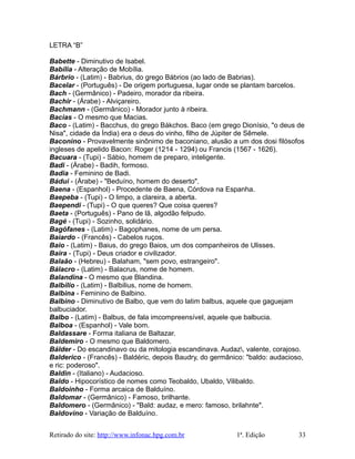 LETRA “B”
Babette - Diminutivo de Isabel.
Babília - Alteração de Mobília.
Bárbrio - (Latim) - Babrius, do grego Bábrios (ao lado de Babrias).
Bacelar - (Português) - De origem portuguesa, lugar onde se plantam barcelos.
Bach - (Germânico) - Padeiro, morador da ribeira.
Bachir - (Árabe) - Alviçareiro.
Bachmann - (Germânico) - Morador junto à ribeira.
Bacias - O mesmo que Macias.
Baco - (Latim) - Bacchus, do grego Bákchos. Baco (em grego Dionísio, "o deus de
Nisa", cidade da Índia) era o deus do vinho, filho de Júpiter de Sêmele.
Baconino - Provavelmente sinônimo de baconiano, alusão a um dos dosi filósofos
ingleses de apelido Bacon: Roger (1214 - 1294) ou Francis (1567 - 1626).
Bacuara - (Tupi) - Sábio, homem de preparo, inteligente.
Badi - (Árabe) - Badih, formoso.
Badia - Feminino de Badi.
Bádui - (Árabe) - "Beduíno, homem do deserto".
Baena - (Espanhol) - Procedente de Baena, Córdova na Espanha.
Baepeba - (Tupi) - O limpo, a clareira, a aberta.
Baependi - (Tupi) - O que queres? Que coisa queres?
Baeta - (Português) - Pano de lã, algodão felpudo.
Bagé - (Tupi) - Sozinho, solidário.
Bagófanes - (Latim) - Bagophanes, nome de um persa.
Baiardo - (Francês) - Cabelos ruços.
Baio - (Latim) - Baius, do grego Baios, um dos companheiros de Ulisses.
Baíra - (Tupi) - Deus criador e civilizador.
Balaão - (Hebreu) - Balaham, "sem povo, estrangeiro".
Bálacro - (Latim) - Balacrus, nome de homem.
Balandina - O mesmo que Blandina.
Balbílio - (Latim) - Balbilius, nome de homem.
Balbina - Feminino de Balbino.
Balbino - Diminutivo de Balbo, que vem do latim balbus, aquele que gaguejam
balbuciador.
Balbo - (Latim) - Balbus, de fala imcompreensível, aquele que balbucia.
Balboa - (Espanhol) - Vale bom.
Baldassare - Forma italiana de Baltazar.
Baldemiro - O mesmo que Baldomero.
Bálder - Do escandinavo ou da mitologia escandinava. Audaz, valente, corajoso.
Balderico - (Francês) - Baldéric, depois Baudry, do germânico: "baldo: audacioso,
e ric: poderoso".
Baldin - (Italiano) - Audacioso.
Baldo - Hipocorístico de nomes como Teobaldo, Ubaldo, Vilibaldo.
Baldoinho - Forma arcaica de Balduíno.
Baldomar - (Germânico) - Famoso, brilhante.
Baldomero - (Germânico) - "Bald: audaz, e mero: famoso, brilahnte".
Baldovino - Variação de Balduíno.
Retirado do site: http://www.infonac.hpg.com.br 1ª. Edição 33
 