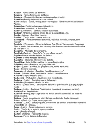 Balduin - Forma alemã de Balduíno.
Balduína - Forma feminina de Balduíno.
Balduíno - (Teutônico) - Baldwin, amigo ousado e protetor.
Baleeiro - (Português) - Pescador de baleias.
Bálio - (Grego) - Bálios, "mosqueado" ou "fogoso". Nome de um dos cavalos de
Aquiles.
Balsamina - Planta herbácea ou balsaminho.
Balsamino - Masculino de Balsamina.
Baltar - (Germânico) - Balthari, soldado audacioso.
Baltasar - Origem do assírio, amigo do rei, o que protege o rei.
Bambi - (Italiano) - Bambino, menino.
Bambuí - (Tupi) - Muito corrente e sinuoso.
Banaboião - Provavelmente de banabóia, "ingênuo, inocente, simples, sem
malícia".
Bandeira - (Português) - Alcunha dada por Don Afonso Vao guerreiro Gonçalves
Pires e a seus descendentes pela reconsquista do estandarte lusitano na Batalha
de Toro em 1433.
Bangelina - Alteração de Evangelina.
Banôbal - (Fenício) - Bano Ba'al, "a quem Baal escuta".
Baptist - Forma alemã e inglesa de Batista.
Baptiste - Forma francesa de Batista.
Baptistela - (Italiano) - Diminutivo de Batista.
Baquílides - (Latim) - Bacchylides, do grego Bakchylides.
Báquio - (Latim) - Bacchius, do grego Bákchios.
Báquis - (Latim) - Bacchis, do grego Bakchis, nome de mulher.
Barac - General hebraico.
Baraquias - (Hebraico) - Barakiah, "que Deus abençoou".
Barata - (Italiano) - Rixa, desavença. Usado como sobrenome.
Baraúna - (Tupi) - Madeira preta.
Barbacena - (Português) - Aquele que tem muita barba.
Barbácio - (Latim) - Barbatius, nome de homem.
Barbalho - (Português) - Barba de alho.
Bárbara - (Greco-latino) - Estrangeira, estranha, que balbucia, que gagueja por
medo.
Bárbaro - (Latim) - Barbarus, "estrangeiro" (que não é grego nem romano).
Barbe - (Francês) - Bárbara.
Barbosa - (Português) - Lugar onde há muitas árvores com barba de bode ou
barba de velho.
Bárbula - Nome masculino do latim Barbula, de barbula, "barba pequena".
Barcas - (Fenício) - Fulgor, relâmpago, raio.
Barcelos - (Latim) - Barca pequena. Sobrenome de famílias brasileiras e nome de
uma cidade em Portugal.
Bárea - (Latim) - Barea, sobrenome romano.
Bariri - (Tupi) - Água agitada, água corredeira.
Bark - (Árabe) - Bênção.
Barleta - (Italiano) - Recipiente de água.
Barnaba - Forma italiana de Barnabé.
Retirado do site: http://www.infonac.hpg.com.br 1ª. Edição 34
 