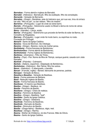 Barnabas - Forma alemã e inglesa de Barnabé.
Barnabé - (Hebraico) - Barnebuah, filho da exaltação, filho da consolação.
Barnardo - Variação de Bernardo.
Barrabás - (Grego) - Barabbas, este do hebraico que, por sua vez, tirou do siríaco
bar abá, "filho do pai", ou bar rabban, "filho do mestre".
Barreiros - (Português) - Lugar de onde se extrai barro.
Barreto - (Português) - Sobrenome usado no Brasil e deriva do nome de várias
localidades de Portugal.
Barry - (Irlandês) - Lança, arpão.
Barros - (Português) - Sobrenome que procede da família do solar de Barros, do
Conselho de Regalados.
Barroso - (Português) - Lugar onde há muito barro, ou espinhas no rosto.
Povoação em Portugal.
Barsaré - Santo da Igreja Católica.
Barsina - Viúva de Momnon. Da mitologia.
Barsine - (Grego) - Barsine, nome de mulher persa.
Barthélemy - Forma francesa de Bartolomeu.
Bartholomäus - Forma alemã de Bartolomeu.
Bartholomew - Forma inglesa de Bartolomeu.
Bartimeu - (Aramaico) - Filho de Timeu.
Bartira - (Tupi) - Flor. Nome da filha de Tibiriçá, cacique guainá, casada com João
Ramalho.
Bartinik - (Polonês) - Colmeeiro.
Bartolo - (Italiano, espanhol) - Adaptação de Bartolomeu.
Bartolomeu - (Hebraico) - Bar-Talmai, filho fos sulcos.
Baruc - (Hebraico) - O abençoado, o bendito.
Baruel - (Francês, inglês) - Barwel, fabricante de peneiras, padiola.
Baruque - Variação de Baruc.
Baselisa e Basalisa - Variação de Basilissa.
Basia - Forma polonesa de Bárbara.
Basil - Redução inglesa de Basílio.
Basile - Forma francesa de Basílio.
Basilessa - O mesmo que Basilissa.
Basileu - (Grego) - Basileus, rei.
Basília - Feminino de Basílio.
Basiliano - (Grego) - Cheio de realeza.
Basílica - Feminino de Basílica
Basílico - (Grego) - Basilikós, "real".
Basilides - Santo da Igreja Católica.
Basilina - (Grego) - Soberana.
Basilinda - Feminino de Basilindo.
Basilindo - Derivado de Basílio.
Basilino - Diminutivo de Basílio.
Basílio - (Grego-latino) - Basileous, régio, real.
Basilissa - (Grego) - Rainha.
Basina - Mulher de Childerico, rei dos Francos. Mãe de Clóvis.
Basino - Santo da Igreja Católica.
Retirado do site: http://www.infonac.hpg.com.br 1ª. Edição 35
 