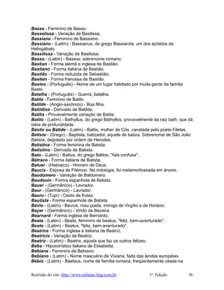 Bassa - Feminino de Basso.
Basselissa - Variação de Basilissa.
Bassiana - Feminino de Bassiano.
Bassiano - (Latim) - Bassianus, do grego Bassianós, um dos epítetos de
Heliogábalo.
Bassilissa - Variação de Basilissa.
Basso - (Latim) - Bassus, sobrenome romano.
Bastian - Forma alemã e inglesa de Bastião.
Bastiano - Forma italiana de Bastião.
Bastião - Forma reduzida de Sebastião.
Bastein - Forma francesa de Bastião.
Bastos - (Português) - Nome de um lugar habitado por muita gente da família
Basto.
Batalha - (Português) - Guerra, batalha.
Batila - Feminino de Batilo.
Batilde - (Anglo-saxônico) - Boa filha.
Batildina - Derivado de Batilde.
Batília - Provavelmente variação de Batila.
Batilo - (Latim) - Bathyllus, do grego Báthyllos, provavelmente da raiz bath, que dá
idéia de profundidade.
Bástis ou Bátide - (Latim) - Battis, mulher de Cós, canatada pelo poeta Filetas.
Batista - (Grego) - Baptista, batizador, aquele de batiza. Sobrenome de São João
Batista, degolado por ordem de Herodes.
Batistina - Forma feminina de Batista.
Batistino - Derivado de Batista.
Bato - (Latim) - Battus, do grego Báttos, "fala confusa".
Bátraco - Forma italiana de Batista.
Batuel - (Hebraico) - Homem de Deus.
Baucis - Esposa de Filêmon. Na mitologia, foi metamorfoseada em árvore.
Baudomero - Variação de Baldomero.
Baudouin - Forma espanhola de Batista.
Bauer - (Germânico) - Lavrador.
Baur - (Germânico) - Lavrador.
Bauru - (Tupi) - Cesto de frutas.
Bautista - Forma espanhola de Batista.
Bávio - (Latim) - Bavius, mau poeta, inimigo de Virgílio e de Horácio.
Bayer - (Germânico) - Vindo da Baviera.
Bearnard - Forma inglesa de Bernardo.
Beata - (Latim) - Beata, feminino de beatus, "feliz, bem-aventurado".
Beato - (Latim) - Beatus, "feliz, bem-aventurado".
Beatrice - Forma inglesa e italiana de Beatriz.
Beatricis - Variação de Beatriz.
Beatriz - (Latim) - Beatrix, aquela que faz os outros felizes.
Beba - Hipocorístico italiano de Elisabetta.
Bebiana - Feminino de Bebiano.
Bebiano - (Latim) - Nome masculino de Viviana, fada das lendas européias.
Bébio - (Latim) - Baebius, nome de família romana, freqüentemente citada na
Retirado do site: http://www.infonac.hpg.com.br 1ª. Edição 36
 