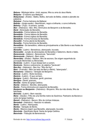 Belona - Mitologia latina - Irmã, esposa, filha ou ama do deus Marte.
Belquior - O mesmo que Melquior.
Belquis(se) - (Árabe) - Balkis, Belkis, derivado de Belka, cidade e planalto da
palestina.
Belsázar - Forma hebraica de Baltazar.
Beltrão - (Anglo-saxão) - Beorhthram, negro e brilhante, o corvo brilhante.
Belmiry - (Tupi) - A carreira, corrida.
Ben - (Hebraico) - Ben, filho. Diminutivo de Benjamin e de Benedito.
Benê - Abreviação de Benedito.
Benedetta - Forma italiana de Benedita.
Benedetto - Forma italiana de Benedito.
Benedicta - Forma inglesa de Benedita.
Bènèdicte - Forma francesa de Benedita.
Benedikt - Forma alemã de Benedito.
Benedita - Forma feminina de Benedito.
Beneditino - Do beneditino, refere-se principalmente a São Bento e aos frades de
sua ordem.
Benedito - (Latim) - Benedictus, abençoado, louvado.
Benevaldo - Junção de abreviações de Benedita e Valdomiro, Benê e Valdo.
Benevenuta - (Italiano) - Benevenuta, "benvinda".
Benevenuto - (Italiano) - Bem vindo.
Benevides - (Árabe) - Abdben, filho de escravo. De origem espanhola da
povoação Benevides ou Benavides.
Benévola - (Latim) - A que deseja bem a outrem.
Benévolo - Nome e sobrenome, do adjetivo "benévolo".
Ben-Hur - (Hebraico) - Ben Hur, "filho de Hur".
Beni - (Francês) - Béni (ao lado de Beny e Bénit), "abençoado".
Beniamino - (Italiano) - Variação de Benjamin.
Benícia - (Latim) - Muito bondoso.
Benício - (Latim) - O que vai bem.
Benigna - (Latim) - Bondosa, gentil, graciosa.
Benigno - Gentil, gracioso.
Benilda - Santa da Igreja Católica.
Benita - (Italiano) - Bendita, abençoada.
Benito - Forma diminutiva em espanhol de Benedito.
Benjamin ou Benjamim - (Hebraico) - Binyamin, filho da mão direita, filho da
felicidade.
Bennato - (Latim) - Bem nascido.
Beno - (Saxão) - Filho de uma família nobre da Saxônica. Padroeiro da Baviera e
santo da Igreja Católica.
Benoit - (Hebraico) - Benoni, filho de minhas tristezas.
Bensabat - (Hebraico) - Nascido no sábado.
Benta - (Latim) - Abençoada.
Bentes - Variação de Bento.
Bento - Mesma origem que Benedito, abençoado, louvado.
Benvinda - Significado literal. Santa da Igreja Católica.
Benvindo - Tradução de Benevenuto.
Retirado do site: http://www.infonac.hpg.com.br 1ª. Edição 38
 