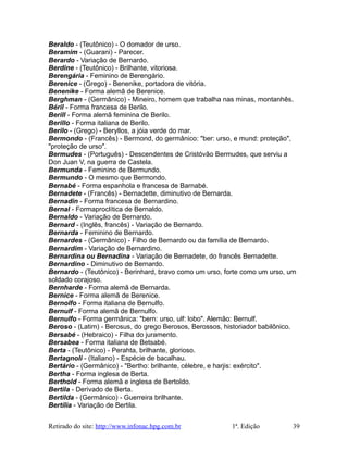 Beraldo - (Teutônico) - O domador de urso.
Beramim - (Guarani) - Parecer.
Berardo - Variação de Bernardo.
Berdine - (Teutônico) - Brilhante, vitoriosa.
Berengária - Feminino de Berengário.
Berenice - (Grego) - Benenike, portadora de vitória.
Benenike - Forma alemã de Berenice.
Berghman - (Germânico) - Mineiro, homem que trabalha nas minas, montanhês.
Béril - Forma francesa de Berilo.
Berill - Forma alemã feminina de Berilo.
Berillo - Forma italiana de Berilo.
Berilo - (Grego) - Beryllos, a jóia verde do mar.
Bermondo - (Francês) - Bermond, do germânico: "ber: urso, e mund: proteção",
"proteção de urso".
Bermudes - (Português) - Descendentes de Cristóvão Bermudes, que serviu a
Don Juan V, na guerra de Castela.
Bermunda - Feminino de Bermundo.
Bermundo - O mesmo que Bermondo.
Bernabé - Forma espanhola e francesa de Barnabé.
Bernadete - (Francês) - Bernadette, diminutivo de Bernarda.
Bernadin - Forma francesa de Bernardino.
Bernal - Formaproclítica de Bernaldo.
Bernaldo - Variação de Bernardo.
Bernard - (Inglês, francês) - Variação de Bernardo.
Bernarda - Feminino de Bernardo.
Bernardes - (Germânico) - Filho de Bernardo ou da família de Bernardo.
Bernardim - Variação de Bernardino.
Bernardina ou Bernadina - Variação de Bernadete, do francês Bernadette.
Bernardino - Diminutivo de Bernardo.
Bernardo - (Teutônico) - Berinhard, bravo como um urso, forte como um urso, um
soldado corajoso.
Bernharde - Forma alemã de Bernarda.
Bernice - Forma alemã de Berenice.
Bernolfo - Forma italiana de Bernulfo.
Bernulf - Forma alemã de Bernulfo.
Bernulfo - Forma germânica: "bern: urso, ulf: lobo". Alemão: Bernulf.
Beroso - (Latim) - Berosus, do grego Berosos, Berossos, historiador babilônico.
Bersabé - (Hebraico) - Filha do juramento.
Bersabea - Forma italiana de Betsabé.
Berta - (Teutônico) - Perahta, brilhante, glorioso.
Bertagnoli - (Italiano) - Espécie de bacalhau.
Bertário - (Germânico) - "Bertho: brilhante, célebre, e harjis: exército".
Bertha - Forma inglesa de Berta.
Berthold - Forma alemã e inglesa de Bertoldo.
Bertila - Derivado de Berta.
Bertilda - (Germânico) - Guerreira brilhante.
Bertília - Variação de Bertila.
Retirado do site: http://www.infonac.hpg.com.br 1ª. Edição 39
 