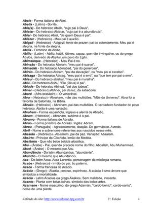Abele - Forma italiana de Abel.
Abella - (Latim) - Bonita.
Abia(s) - Do hebraico Abiah, "cujo pai é Deus".
Abiatar - Do hebraico Abiatar, "cujo pai é a abundância".
Abiel - Do hebraico Abiel, "de quem Deus é pai".
Abiézer - (Hebraico) - Meu pai é auxílio.
Abigail - (Hebraico) - Abigayil, fonte de prazer; pai do cotentamento. Meu pai é
alegria, na fonte da alegria.
Abília - Feminino de Abílio.
Abílio - (Latim) - Abiliu, hábil, idôneo, capaz, que não é vingativo, ou do grego
Abylos, derivado de Abylloi, um povo do Egito.
Abimeleque - (Hebraico) - Meu Pai é rei.
Abinaão - Do hebraico Abinam, "meu pai é suave".
Abinadab - Do hebraico Abinabad, "pai do generoso".
Abirão - Do hebraico Abiram, "pai da elevação", ou "meu pai é excelso".
Abisaga - Do hebraico Abixag, "meu pai é o erro", ou "que tem por pai o erro".
Abisur - Do hebraico abishur, "meu pai é muralha".
Abiú - Do hebraico Abihu, "Ele (Deus) é pai".
Abiude - Do hebraico Abihud, "pai dos judeus".
Abner - (Hebraico) Abhner, pai da luz, da sabedoria.
Aboré - (Afro-brasileiro) - O venerável.
Abra - (Hebraico) - Abraham, mãe das multidões. "Mãe do Universo". Abra foi a
favorita de Salomão, na Bíblia.
Abraão - (Hebraico) - Abraham, pai das multidões. O verdadeiro fundador do povo
hebraico. Abrão é uma variação.
Abraham - Forma espanhola, inglesa e alemã de Abraão.
Abram - (Hebraico) - Abraham, sublime é o pai.
Abramo - Forma italiana de Abraão.
Abrão - Forma primitiva de Abraão. Inglês: Abram.
Abreu - (Português) - Agradecimento, doação. Do germânico. Avredo.
Abril - Nome e sobrenome referentes aos nascidos nesse mês.
Absalão - (Hebraico) - Ab-salom, pai da paz. Variação: Absalem.
Absirto - Príncipe da Cólchida, irmão de Medéia.
Abstêmio - Que não bebe bebida alcoólica.
Abu - (Árabe) - Pai, quando precede nome do filho: Abdallah, Abu Muhammad.
Abud - (Árabe) - O mesmo que Abu.
Abundâncio - Do latim Abundantius, "abundante".
Abúndio - O mesmo que Abundâncio.
Aca - Do latim Acca. Acca Larentia, personagem da mitologia romana.
Acabe - (Hebraico) - Irmão do pai, tio paterno.
Acace - Forma francesa de Acácio.
Acácia - (Grego) - Akakia, penoso, espinhoso. A acácia é uma árvore que
simboliza a imortalidade.
Acácio - Latim Acacius ou grego Akákios. Sem maldade, inocente.
Acanto - Planta com belas folhas, símbolo das belas-artes.
Acarnane - Nome masculino, do grego Adarnán, "cardo-bento", cardo-santo",
nome de uma planta.
Retirado do site: http://www.infonac.hpg.com.br 1ª. Edição 4
 