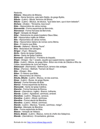 Redonda.
Bibiano - Masculino de Bibiana.
Biblis - Nome feminino, pelo latim Byblis, do grego Byblís.
Bíbula - (Latim) - Bibula, feminino de Bíbulo.
Bíbulo - (Latim) - Bibulus, de bibulus, "que bebe bem, que é bom bebedor".
Bichara - (Árabe) - "Alvíssima, boa-nova".
Bidu - Hipocorístico de vários nomes.
Bienvenido - Forma espanhola de Benvindo.
Bienvenue - Forma francesa de Benvindo.
Bigail - Variação de Abigail.
Bilac - Sobrenome do poeta brasileiro Olavo Bilac.
Bill - Hipocorístico inglês de Willian.
Bilu - Hipocorístico de vários nomes.
Bina - Hipocorístico italiano de nomes como Albina.
Bion - O mesmo que Bião.
Bionda - (Italiano) - Bionda, "loura".
Bira - Abreviatura de Ubirajara.
Birigui - (Tupi) - Mosquito.
Birilo - Santo da Igreja Católica.
Birino - Santo da Igreja Católica.
Bismarck - (Germânico) - Fronteira do bispado.
Bispo - (Grego) - Epi + scopéo, aquele que suppervisiona, supervisor.
Bitão - (Latim) - Bitone, do grego Bíton. Biíton era irmão de Cléobis e filho de
Cidipe, sacerdotisa de Juno em Argos.
Bitencourt - (Normando) - Bethencourt, terreno das acelgas.
Bítias - (Fenício) - Methiah, "homem de Deus".
Bito - (Grego) - Bito.
Bíton - O mesmo que Bitão.
Bitu - Hipocorístico de Vitorino.
Bituíto, Bituito - (Latim) - Bituitus, rei dos avernos.
Bizas - (Latim) - Byzas, do grego Byzas.
Blais(e) - Forma francesa de Brás.
Blanca - Forma espanhola de Branca.
Blancardo - Santo da Igreja Católica.
Blanche - Forma francesa de Branca.
Blanck - (Germânico, inglês) - Branco, brilhante.
Blanda - (Latim) - Agradável, carinhosa, amável.
Blandícia - (Latim) - Meiguice, candura.
Blandina - (Latim) - Afável, carinhosa.
Blandine - Forma alemã de Blandina.
Blandino - (Latim) - Afável, carinhoso.
Blando - (Latim) - Blandus, "brando, carinhoso, meigo".
Blantina - Alteração de Blandina.
Blás - Forma espanhola de Brás.
Blasco - Variação de Velasco.
Blásio, Brásio - (Latim) - Blasius, nome do chefe dos Salapinos.
Blenda - (Germânico) - Encantadora, gloriosa.
Retirado do site: http://www.infonac.hpg.com.br 1ª. Edição 41
 