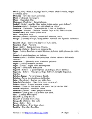 Bleso - (Latim) - Blaesus, do grego Blaisos, este do adjetivo blaisós, "de pés
espalhados, coxo".
Blimundo - Nome de origem germânica.
Bloch - (Hebraico) - Estrangeiro.
Bloem - (Holandês) - Flor.
Blumenau - (Teutônico) - Campina florida.
Boabdil - (Árabe) - Abu'Abd Allah, "pai de Abdala, pai do servo de Deus".
Boadcéia - (Latim) - Boudicea, do céltico Bodicca, "vitória".
Boamorte - (Português) - Origem religiosa. N. Sra. da Boa Morte.
Boanerges - (Arameu) - Filhos de Zebedeu: Tiago e João; filho do trovão.
Boaventura - (Latim, italiano) - Boa sorte.
Boaz - Variação de Booz.
Bocácio - (Italiano) - Boccacio, aumentativo de bocca, "boca".
Bocage - (Francês) - Bocage, "bosquezinho". Nome de uma região da Normandia.
Bocaina - (Tupi) - Sobrenome, depressão numa serra.
Bocaiúva - (Tupi) - Palmeira.
Bócar - (Latim) - Boccar, nome de Africano.
Boccacio - (Italiano) - Bocarra, de boca grande.
Bocco - (Latim) - Bocchus e o greco Bókchos, do fenício Mokh, síncope de molek,
"rei".
Bocóris - (Latim) - Bocchoris, rei do Egito.
Boécio - (Latim) - Boethius, de roigem grega: bóethos, derivado de boethós
"defensor".
Boemundo - O germânico mund, quer dizer "proteção".
Bogdã - (Eslavo) - Presente de Deus.
Boges - (Grego) - Bóges, nome de uma persa.
Bogomil - Forma alemã de Bogumil.
Bogumil - (Eslavo) - O que ama (mil) a Deus (Bogu), amado de Deus.
Boguslau - (Eslavo) - "Slau: glória, Bogu: de Deus". Variação Boguslavo,
Bogislau.
Bohdan, Bogdan - Forma tcheca de Bogdã.
Bohdana - Forma feminina tcheca de Bohdan.
Bohn - (Germânico) - Que lida com feijão, fava.
Boiardo - (Germânico) - "Hard: forte, bogo: como arco".
Bolano - (Latim) - Bolanus, nome de homem.
Boleslau - (Eslavo) - "Slau: glória, bole: maior", ou "glória mais forte".
Bolívar - (Espanhol) - Moinho da ribeira.
Bomílcar - (Fenício) - Milkar, "petição de Milcar".
Bompeixe - (Português) - O que vende bom peixe.
Bona - (Céltico) - Mensageiro.
Bonafide - (Latim) - Boa fé.
Bonami - (Francês) - Bom amigo.
Bonaparte - (Italiano) - Boa parte.
Bonar - (Latim) - Bom.
Bonelli - (Italiano) - O bondoso, o bom.
Bonfilho - (Francês) - Bom filho.
Retirado do site: http://www.infonac.hpg.com.br 1ª. Edição 42
 