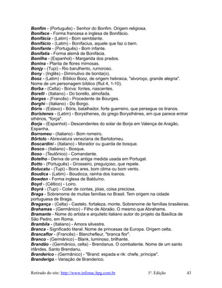 Bonfim - (Português) - Senhor do Bonfim. Origem religiosa.
Boniface - Forma francesa e inglesa de Bonifácio.
Bonifácia - (Latim) - Bom semblante.
Bonifácio - (Latim) - Bonifacius, aquele que faz o bem.
Bonifante - (Português) - Bom infante.
Bonifatia - Forma alemã de Bonifácia.
Bonilha - (Espanhol) - Margarida dos prados.
Bonina - Planta de flores mimosas.
Bonjy - (Tupi) - Rio barulhento, rumoroso.
Bony - (Inglês) - Diminutivo de bonita(o).
Booz - (Latim) - Bíblico Booz, de origem hebraica, "alvoroço, grande alegria".
Nome de um personagem bíblico (Rut 4, 1-10).
Borba - (Celta) - Borva: fontes, nascentes.
Borelli - (Italiano) - Do borello, almofada.
Borges - (Francês) - Procedente de Bourges.
Borghi - (Italiano) - Do Borgo.
Bóris - (Eslavo) - Bóris, batalhador, forte guerreiro, que persegue os tiranos.
Borístenes - (Latim) - Borysthenes, do grego Borysthénes, em que parece entrar
sthénos, "força".
Borja - (Espanhol) - Descendentes do solar de Borja em Valença de Aragão,
Espanha.
Borromeu - (Italiano) - Bom romeiro.
Bôrtolo - Abreviatura veneziana de Bartolomeu.
Boscardini - (Italiano) - Morador ou guarda de bosque.
Bosco - (Italiano) - Bosque.
Boso - (Teutônico) - Comandante.
Botelho - Deriva de uma antiga medida usada em Portugal.
Botto - (Português) - Grosseiro, preguiçoso, que repele.
Botucatu - (Tupi) - Bons ares, bom clima ou bom vento.
Boudica - (Latim) - Boudicca, rainha dos Icenos.
Bowden - Forma inglesa de Balduíno.
Boyd - (Céltico) - Loiro.
Boyrá - (Tupi) - Colar de contas, jóias, coisa preciosa.
Braga - Sobrenome de muitas famílias no Brasil. Tem origem na cidade
portuguesa de Braga.
Bragança - (Celta) - Castelo, fortaleza, monte. Sobrenome de famílias brasileiras.
Brahamas - (Germânico) - Filho de Abraão. O mesmo que Abrahams.
Bramante - Nome do artista e arquiteto italiano autor do projeto da Basílica de
São Pedro, em Roma.
Brambila - (Italiano) - Amora silvestre.
Branca - Significado literal. Nome de princesas da Europa. Origem celta.
Brancaflor - (Francês) - Blanchefleur, "branca flor".
Branco - (Germânico) - Blank, luminoso, brilhante.
Brandão - (Germânico, celta) - Brendanus. O combatente. Nome de um santo
irlândes. Santo Brendanu.
Branderico - (Germânico) - "Brand: espada e rik: chefe, príncipe".
Branderigo - Variação de Branderico.
Retirado do site: http://www.infonac.hpg.com.br 1ª. Edição 43
 
