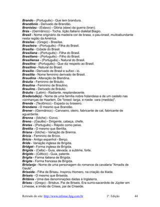 Brando - (Português) - Que tem brandura.
Brandônio - Derivado de Brandão.
Branislau - (Eslavo) - Glória (slaw) da guerra (bran).
Brás - (Germânico) - Tocha, tição.Italiano dialetal Biagio.
Brasil - Nome originário da madeira cor de brasa, o pau-brasil, muitoabundante
nesta região da América.
Brásilas - (Grego) - Brasílas.
Brasileira - (Português) - Filha do Brasil.
Brasília - Cidade do Brasil.
Brasiliana - (Português) - Filha do Brasil.
Brasiliano - (Português) - Filho do Brasil.
Brasiliense - (Português) - Natural do Brasil.
Brasilina - (Português) - Que diz respeito ao Brasil.
Brasilino - Natural do Brasil.
Brasílio - Derivado de Brasil e sufixo - io.
Brasilita - Nome feminino derivado de Brasil.
Braudina - Alteração de Blandina.
Bráulia - Feminino de Bráulio.
Braulina - Feminino de Braulino.
Braulino - Derivado de Bráulio.
Bráulio - (Latim) - Radiante, resplandecente.
Brederode(s) - Nome de uma família nobre holandesa e de um castelo nas
vizinhanças de Haarlem. De "breed: larga, e roede: vara (medida)".
Brenda - (Teutônico) - Espada ou braseiro.
Brendano - O mesmo que Brandão.
Brener - (Germânico) - Carvoeiro, oleiro, fabricante de cal, fabricante de
aguardente.
Brenna - (Ídiche) - Corvo.
Breno - (Gaulês) - Dirigente, cabeça, chefe.
Bretas - (Português) - Rápido como peixe.
Bretília - O mesmo que Bertília.
Briana - (Ídiche) - Variação de Brenna.
Brícia - Feminino de Brício.
Brício - Antigo espanhol - Berço.
Bride - Variação inglesa de Brígida.
Bridget - Forma inglesa de Brígida.
Brígida - (Celta) - Guia, elevada, a sublime, forte.
Brígido - (Céltico) - Guia, patente.
Brigita - Forma italiana de Brígida.
Brigite - Forma francesa de Brígida.
Briolanja - Nome de uma personagem do romance da cavalaria "Amadis de
Gaula".
Briseida - Filha de Briseu. Inspirou Homero, na criação da Ilíada.
Briseis - O mesmo que Briseida.
Britânia - Uma das denominaçóes dadas à Inglaterra.
Briseu - (Grego) - Briséus. Pai de Briseis. Era sumo-sacerdote de Júpiter em
Lirnesse, e irmão de Crises, pai de Criseide.
Retirado do site: http://www.infonac.hpg.com.br 1ª. Edição 44
 