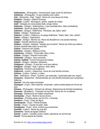 Calhamares - (Português) - Canhameiral, lugar onde há cânhamo.
Calheiros - (Português) - O que trabalha com calha.
Cali - (Sânscrito) - Kali, "negra". Nome de uma deusa da Índia.
Calidora - (Grego) - Dádiva formosa.
Calígula - (Latim) - Borzeguim, botina, sapato de militar.
Calil - Variação do nome árabe Kalil, amigo íntimo.
Calímaco - (Grego) - Kallímachos, o que combate bem, belo combatente.
Calimério - Santo da Igreja Católica.
Calimero - (Grego) - Kallímeros: "hemérea: dia, kálos: belo".
Calina - (Grego) - Espirituosa.
Calinico - (Latim) - Callinicus, do grego Kallínikos: "kalós: belo, nike: vitória".
Calino - (Grego) - Espirituoso.
Calíope - (Grego) - Bonita voz. Musa da eloqüência e da poesia heróica.
Calipo - Grande astrônomo grego.
Calipso - (Grego) - Kalypsó, "aquela que encobre". Nome da ninfa que deteve
Ulisses durante sete anos na sua ilha.
Calista - Feminino de Calisto.
Calistene - (Grego) - Beleza e força.
Calístenes - (Grego) - Força bela, belo e forte.
Calisto - (Grego) - Homem muito belo.
Calistrato - (Grego) - Que comanda.
Calixte, Calliste - Forma francesa de Calisto.
Calixto - (Grego) - Kalistos, belíssimo.
Calógeras - (Grego) - O que tem uma boa velhice.
Calógero - (Grego) - Kols + gheron, belo velho.
Calpúrnia - Feminino de Calpúrnio.
Calpúrnio - (Latim) - Calpurnius, nome de uma família romana.
Calvino - (Latim) - Calvino, o calvo.
Cam - (Hebraico) - Cham, "quente", por extensão, "queimado pelo sol, negro".
Camacho - (Espanhol) - Descendentes de uma família francesa que conquistou
Valência.
Camael - Um dos anjos principais.
Camapuã - (Tupi) - Seio redondo, empinado, colina arredondada em forma de
seio.
Câmara - (Português) - Homem da câmara. Sobrenome de famílias brasileiras.
Camarão - (Brasileiro) - Tradução do tupi Poti. Nome de um crustáceo.
Camargo - Sobrenome de origem espanhola.
Cambaúba - (Tupi) - Nome d euma árvore.
Cambises - Príncipe persa, pai de Ciro, o Grande.
Cambuci - (Tupi) - Caso de água.
Cambuquira - (Tupi) - Planta brotada.
Camby - (Tupi) - Líquido do peito, leite.
Cambyçara - (Tupi) - Ama, mulher que amamenta.
Camélia - (Latim) - Nome de uma flor.
Camerino - Santo da Igreja Católica.
Camila - (Latim) - Camilla, jovem criada, atendente de cerimonial.
Camill - Forma alemã de Camilo.
Retirado do site: http://www.infonac.hpg.com.br 1ª. Edição 48
 