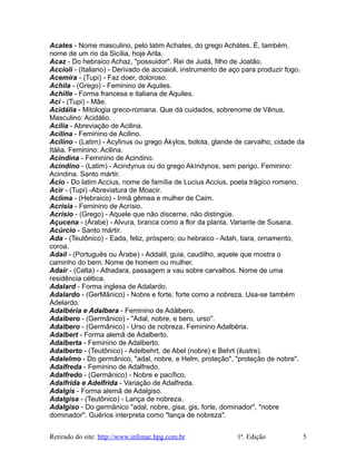 Acates - Nome masculino, pelo latim Achates, do grego Achátes. É, também,
nome de um rio da Sicília, hoje Arila.
Acaz - Do hebraico Achaz, "possuidor". Rei de Judá, filho de Joatão.
Accioli - (Italiano) - Derivado de acciaioli, instrumento de aço para produzir fogo.
Acemira - (Tupi) - Faz doer, doloroso.
Achila - (Grego) - Feminino de Aquiles.
Achille - Forma francesa e italiana de Aquiles.
Aci - (Tupi) - Mãe.
Acidália - Mitologia greco-romana. Que dá cuidados, sobrenome de Vênus.
Masculino: Acidálio.
Acília - Abreviação de Acilina.
Acilina - Feminino de Acilino.
Acilino - (Latim) - Acylinus ou grego Ákylos, bolota, glande de carvalho, cidade da
Itália. Feminino: Acilina.
Acindina - Feminino de Acindino.
Acindino - (Latim) - Acindynus ou do grego Akíndynos, sem perigo. Feminino:
Acindina. Santo mártir.
Ácio - Do latim Accius, nome de família de Lucius Accius, poeta trágico romano.
Acir - (Tupi) -Abreviatura de Moacir.
Aclima - (Hebraico) - Irmã gêmea e mulher de Caim.
Acrísia - Feminino de Acrísio.
Acrísio - (Grego) - Aquele que não discerne, não distingüe.
Açucena - (Árabe) - Alvura, branca como a flor da planta. Variante de Susana.
Acúrcio - Santo mártir.
Ada - (Teutônico) - Eada, feliz, próspero; ou hebraico - Adah, tiara, ornamento,
coroa.
Adail - (Português ou Árabe) - Addalil, guia, caudilho, aquele que mostra o
caminho do bem. Nome de homem ou mulher.
Adair - (Celta) - Athadara, passagem a vau sobre carvalhos. Nome de uma
residência céltica.
Adalard - Forma inglesa de Adalardo.
Adalardo - (GerMãnico) - Nobre e forte, forte como a nobreza. Usa-se também
Adelardo.
Adalbéria e Adalbera - Feminino de Adálbero.
Adalbero - (Germânico) - "Adal, nobre, e bero, urso".
Adalbero - (Germânico) - Urso de nobreza. Feminino Adalbéria.
Adalbert - Forma alemã de Adalberto.
Adalberta - Feminino de Adalberto.
Adalberto - (Teutônico) - Adelbehrt, de Abel (nobre) e Behrt (ilustre).
Adalelmo - Do germânico, "adal, nobre, e Helm, proteção", "proteção de nobre".
Adalfreda - Feminino de Adalfredo.
Adalfredo - (Germânico) - Nobre e pacífico.
Adalfrida e Adelfrida - Variação de Adalfreda.
Adalgis - Forma alemã de Adalgiso.
Adalgisa - (Teutônico) - Lança de nobreza.
Adalgiso - Do germânico "adal, nobre, gisa, gis, forte, dominador", "nobre
dominador". Guérios interpreta como "lança de nobreza".
Retirado do site: http://www.infonac.hpg.com.br 1ª. Edição 5
 