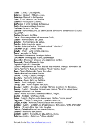 Catão - (Latim) - Circunspecto.
Catarina - (Grego) - Kátharos, puro.
Catarino - Masculino de Catarina.
Cate - Forma reduzida de Catarina.
Caterina - Variação de Catarina.
Catherine - Forma francesa de Catarina.
Cátia - Forma reduzida de Catarina.
Catiana - Derivado de Cátia.
Catilina - Nome masculino, do latim Catilina, diminutivo, o mesmo que Catulus,
"cãozinho".
Catina - Derivado de Cátia.
Caton - Forma espanhola e francesa de Catão.
Catone - Forma italiana de Catão.
Catullus - Forma inglesa de Catulo.
Catulo - (Latim) - Astuto, sagaz.
Cátulo - (Latim) - Catulus, "filhote de animal", "cãozinho".
Catumbi - (Tupi) - O mato verde.
Catyba - (Tupi) - Mata cerrada, espessa.
Caubi - Variação de Caiubi.
Cavalcânti - Sobrenome de origem italiana.
Cavalheiro - (Português) - Gentil, galanteador.
Caxambu - De origem africana; uma espécie de tambor.
Caxangá - (Tupi) - Mato estendido.
Cayari - (Tupi) - Rio dos cajás.
Cazuza - Hipocorístico de José, através dos africanos. De nga, abreviatura de
ngana, "senhor" e Zuze, corruptela de "José", "senhor José".
Ceci - (Tupi) - Minha mãe. Nome de mulher.
Cécile - Forma francesa de Cecília.
Cecília - (Latim) - Caecilia, de cego.
Ceciliana - Feminino de Ceciliano.
Ceciliano - Santo da Igreja Católica.
Cecílio - Santo da Igreja Católica.
Cecily, Cecil - Forma inglesa de Cecília.
Cecrope - (Latim) - Cecrope, do grego Kécrops, o primeiro rei de Atenas.
Céculo - (Latim) - Caeculus, diminutivo de caecus, "de olhos pequeninos".
Cécrops - Fundador de Atenas.
Cedar - Nome masculino, do hebraico kedar, "negro".
Cedric - (Céltico) - Chefe guerreiro.
Cefas - (Latim) - Cephas, este do aramaico Képhâs, "rocha, pedra".
Cegytara - (Tupi) - O carregador, o que faz transporte.
Ceição, Ceção - Abreviatura hipocorística de Conceição.
Céladon - (Latim) - Celadon, do grego Kéladon, de Kélados, "grito, chamado".
Celena - (Grego) - Uma das irmãs de Atlas.
Celerin, Cellerin - Forma francesa de Celerino.
Celerina - Feminino de Celerino.
Celeste - (Latim) - Caelestis, do céu, celeste, divina.
Celerino - (Latim) - Celerinus, "célere, rápido".
Retirado do site: http://www.infonac.hpg.com.br 1ª. Edição 53
 