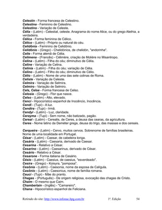 Celestin - Forma francesa de Celestino.
Celestina - Feminino de Celestino.
Celestino - Variação de Celeste.
Célia - (Latim) - Celestial, celeste. Anagrama do nome Alice, ou do grego Alethia, a
verdadeira.
Célica - Forma feminina de Célico.
Célico - (Latim) - Próprio ou natural do céu.
Celidônia - Feminino de Celidônio.
Celidônio - (Grego) - Chelidónios, de chelidón, "andorinha".
Celie - Forma alemã de Célia.
Celimena - (Francês) - Célimère, criação de Molière no Misantropo.
Celina - (Latim) - Filha do céu; diminutivo de Célia.
Celine - Variação de Celina.
Celínia - (Latim) - Filha do céu; variação de Célia.
Celino - (Latim) - Filho do céu; diminutivo de Célio.
Célio - (Latim) - Nome de uma das sete colinas de Roma.
Celiste - Variação de Celeste.
Celmira - Variação de Selmira.
Celmiro - Variação de Selmiro.
Cels, Celse - Forma francesa de Celso.
Celosia - (Grego) - Flor que nasce.
Celso - (Latim) - Alto, elevado.
Cenci - Hipocorístico espanhol de Inocêncio, Inocência.
Cendi - (Tupi) - A luz.
Cendira - (Tupi) - Irmã.
Cendyi - (Latim) - Luz, claridade.
Cerayma - (Tupi) - Sem nome, não batizado, pagão.
Cereal - (Latim) - Cerealis, de Ceres, a deusa das cearas, da agricultura.
Ceres - Nome latino da Deméter grega, deusa do trigo, das massas e dos cereais.
Cerqueira - (Latim) - Cervo, muitos cervos. Sobrenome de famílias brasileiras.
Nome de uma localidade em Portugal.
César - (Latim) - Caesar, de cabeleira longa.
Casária - (Latim) - Caesaria, derivado de Caesar.
Cesarina - Relativo a César.
Cesarino - (Latim) - Caesarinus, derivado de César.
Cesário - Relativo a César.
Cesarone - Forma italiana de Cesário.
Césio - (Latim) - Caesius, de caesius, "esverdeado".
Cesira - (Grego) - Koisyra, "pomposa".
Cesônia - (Latim) - Caesonia, nome da esposa de Calígula.
Casônio - (Latim) - Caesonius, nome de família romana.
Ceuci - (Tupi) - Mãe do pranto.
Chagas - (Português) - De origem religiosa, evocação das chagas de Cristo.
Chaim - O mesmo que Caim.
Chamberlain - (Inglês) - "Camareiro".
Chana - Hipocorístico espanhol de Feliciana.
Retirado do site: http://www.infonac.hpg.com.br 1ª. Edição 54
 