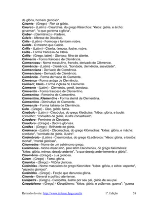 de glória, homem glorioso".
Cleanto - (Grego) - Flor da glória.
Clearco - (Latim) - Clearchus, do grego Kléarchos: "kléos: glória, e árcho:
governar", "o que governa a glória".
Cleber - (Germânico) - Padeiro.
Clécio - Aférese de Dioclésio.
Cléia - (Latim) - Formosa e também nobre.
Cleide - O mesmo que Gleide.
Clélia - (Latim) - Cloelia, famosa, ilustre, nobre.
Clélie - Forma francesa de Clélia.
Clélio - (Grego, latim) - Glorioso, filho de cliente.
Clémente - Forma francesa de Clemência.
Clemenceau - Nome masculino, francês, derivado de Clémence.
Clemência - (Latim) - Clemência, "bondade, clemência, suavidade".
Clemenciana - Derivado de Clemência.
Clemenciano - Derivado de Clemêncio.
Clemêncio - Forma derivada de Clemente.
Clemenço - Forma antiga de Clemêncio.
Clement, Clem - Forma inglesa de Clemente.
Clemente - (Latim) - Clementis, gentil, bondoso.
Clementin - Forma francesa de Clementino.
Clementina - Feminino de Clementino.
Clementine, Klementine - Forma alemã de Clementina.
Clementino - Diminutivo de Clemente.
Clemenzia - Forma italiana de Clemência.
Cléo - (Grego) - Cleo, glória, fama.
Cleóbulo - (Latim) - Cleobulus, do grego Kleóbulos: "kléos: glória, e boulé:
conselho", "conselho de glória, ilustre conselheiro".
Cleodora - Feminino de Cleodoro.
Cleodoro - (Grego) - Dádiva gloriosa.
Cleófas - (Grego) - Brilhante de glória.
Cleómaco - (Latim) - Cleomachus, do grego Klómachos: "kléos: glória, e máche:
combate", "combate de glória, ilustre".
Cleômbroto - (Latim) - Cleombrotus, do grego KLeóbrotos: "kléos: glória, e brotós:
mortal", "mortal glorioso".
Cleomedes - Nome de um astrônomo grego.
Cleômenes - Nome masculino, pelo latim Cleomenes, do grego Kleoménes:
"kléos: glória, ménos: desejo ardente", "o que deseja ardentemente a glória".
Cleomênia - (Grego) - Lua gloriosa.
Cleon - (Grego) - Fama, glória.
Cleonice - (Grego) - Vitória gloriosa.
Cleônidas - Nome masculino do grego Kleonídes: "kléos: glória, e eidos: aspecto",
"aspecto glorioso".
Cleônides - (Grego) - Feição que denuncia glória.
Cleonte - General e político ateniense.
Cleópatra - (Grego) - Cleopatra, ilustre por seu pai, glória de seu pai.
Cleoptólemo - (Grego) - Kleoptólemo: "kléos: glória, e ptólemos: guerra": "guerra
Retirado do site: http://www.infonac.hpg.com.br 1ª. Edição 58
 