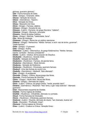 gloriosa, guerreiro glorioso".
Clet - Forma francesa de Cleto.
Cleto - (Grego) - Chamado, eleito.
Cleusa - Variação de Creusa.
Cléver - (Germânico) - Taipeiro.
Clice - Variação de Clície.
Cliceu - Masculino de Clice.
Clície - (Grego) - Famosa, célebre.
Clímaco - (Grego) - Escada do céu.
Clímene - (Latim) - Clymene, do grego Klyméne, "célebre".
Climênia - (Grego) - Klymene, renovada.
Climério - Santo da Igreja Católica.
Clínio - (Grego) - Kleinías, "celebridade, fama".
Clio - Musa da mitologia.
Clístenes - (Grego) - Nome de um político ateniense.
Clitarco - (Grego) - Kleítarchos: "kleitós: famoso, e arch: raiz de árcho, governar",
"chefe famoso".
Clítia - (Grego) - O girassol.
Clito - (Grego) - Ilustre.
Clitômaco - (Latim) - Clitomachus, do grego Keitómachos: "kleitós: famoso,
máche: combate", "famoso combatente".
Clódio - (Latim) - Clodius, forma popular de Claudius.
Clodoaldo - (Teutônico) - Grande chefe.
Clodolfo - Variação de Clodulfo.
Clodomiro - (Teutônico) - Famoso, de grande fama.
Clodorico - (Germânico) - Muito famoso.
Clodoveu - Variação de Clodovico.
Clodovico - (Teutônico) - Chiodowig, guerreiro famoso.
Clodovil - Uma das formas do nome Luís.
Clodulfo - (Germânico) - Hlodwolf, "lobo afamado".
Cloe - (Grego) - A verdejante.
Clorinda - (Grego) - Chloris, deusa grega das flores.
Clorinde - Forma francesa de Clorinda.
Clóris - (Grego) - Verde claro, deusa das flores.
Clotária - (Grego) - Derivada de Lotário.
Cloro - (Latim) - Chlorus, do grego Chlrós, "verde, amarelo claro".
Clotário - (Germânico) - Hlodohari: "hlot: fama, e gót: harjs exército", "afamado
guerreiro".
Cloti - Hipocorístico espanhol de Clotilde.
Clotilda - Forma inglesa de Clotilde.
Clotilde - (Teutônico) - Chlodhilde, afamada no combate.
Cloud - Forma francesa de Clodoaldo.
Clóvis - (Teutônico) - Chlodowig, guerreiro famoso.
Cluêncio - (Latim) - Cluentis, derivado de cluere, "ser chamado, ilustrar-se".
Clyde - (Escocês) - "Purificado, limpo".
Clymene - Forma inglesa de Climena.
Cneu - (Latim) - Cnaeus ou Cneus. Variação Gneu.
Retirado do site: http://www.infonac.hpg.com.br 1ª. Edição 59
 