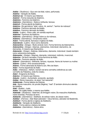 Adália - (Teutônico) - Que vem de Adal, nobre, perfumada.
Adalina - Variação de Adália.
Adalmar (o) - O mesmo que Aldemar.
Adalmir - Forma reduzida de Adalmiro.
Adalmira - Feminino de Adalmiro.
Adalmiro - (Germânico) - Nobre e brilhante, famoso.
Adalrich - Forma alemã de Adalrico.
Adalrico - Do germânico "adal, nobre, rik, senhor", "senhor de nobreza".
Adaltina - Feminino derivado de Adalto.
Adaltiva - Feminino derivado de Adalto.
Adalto - (Latim) - Para o alto, em sentido espiritual.
Adalvina - Feminino de Adalvino.
Adalvino - (Germânico) - Amigo nobre ou da nobreza.
Adalzira - (Germânico) - Ornamento nobre.
Adam - Forma alemã, francesa e inglesa de Adão.
Adamâncio - (Latim) - Duro como diamante.
Adamantina - (Grego) - Muito amável, bom. Forma feminina de Adamantino.
Adamantino - (Grego) - Adamas, adamantos, indomável; diamantino, de
diamantes. O mesmo que Diamantino.
Adamanto - (Grego) - Adámas, Adámantos, diamante, indomável. Usado também
como sobrenome português.
Adamastor - (Grego) - Adamas, diamante, indomável, indômito, invencível.
Adamina - Da terra vermelha. Forma feminina de Adão.
Adamine - Feminino alemão de Adão.
Adamir - (Germânico) - Brilhante, famoso, riquezas. Nome de homem ou mulher.
Adamo - (Latim) - Amo excessivamente.
Adams - Forma abreviada de Adam's son, filho de Adam.
Adan - Forma espanhola de Adão.
Adão - (Hebraico) - Adham, homem de terra vermelha (referência ao solo
vermelho da Palestina, onde foi criado).
Adari - Anagrama de Daria.
Adarico - O mesmo que Odorico.
Adauto - (Latim) - Aumentado, acrescido, ajuntado.
Addae - Nome masculino, do akani "sol nascente".
Addolorata - Forma italiana de Dolores.
Ade - Nome masculino, do yorubá (Nigéria), "real". É também diminutivo alemão
de Adolfine.
Adel - (Árabe) - Justo.
Adela - Do inglês Adela, o mesmo que Adélia.
Adelaide - (Teutônico) - Adal-heit, de linhagem nobre. Do masculino Adalheida,
nobre divertido. Princesa da terra.
Adelardo - (Germânico) - Adelheid, de estirpe nobre, de classe nobre.
Adelbar - (Fenício) - Ader Baal (adorador + deus fenício), adorador de Baalemão.
Adelbert - Forma alemã e inglesa de Adelberto.
Adelberto - Variação de Adalberto.
Adele - Forma alema e italiana de Adélia.
Adelelmo - (Germânico) - Nobre elmo.
Retirado do site: http://www.infonac.hpg.com.br 1ª. Edição 6
 