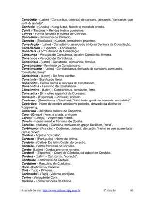 Concórdio - (Latim) - Concordius, derivado de concors, concordis, "concorde, que
está de acordo".
Confúcio - (Chinês) - Kung-fu-tsé, filósofo e moralista chinês.
Coniã - (Timbiras) - Rei dos festins guerreiros.
Conrad - Forma francesa e inglesa de Conrado.
Conradino - Diminutivo de Conrado.
Conrado - (Teutônico) - Kuoraet, conselheiro prudente.
Consolação - (Latim) - Consolativo, associado a Nossa Senhora da Consolação.
Consolación - (Espanhol) - Consolação.
Consolata - Forma italiana de Consolação.
Constança - Variação de Constância, do latim Constantia, firmeza.
Constance - Variação de Constância.
Constância - (Latim) - Constantia, constância, firmeza.
Constanciana - Feminino de Constanciano.
Constanciano - (Latim) - Constantianus, derivado de constans, constantis,
"constante, firme".
Constâncio - (Latim) - De firme caráter.
Constante - Significado literal.
Constantin - Forma alemã e francesa de Constantino.
Constantina - Feminino de Constantino.
Constantino - (Latim) - Constantinus, constante, firme.
Consuelita - Diminutivo espanhol de Consuelo.
Consuelo - (Espanhol) - Consuelo, consolo.
Contardo - (Germânico) - Gundhard: "hard: forte, gund: no combate, na batalha".
Copérnico - Nome do célebre astrônomo polonês, derivado da aldeira de
Kopperning.
Copertino - Da cidade italiana de Copertino.
Cora - (Grego) - Kore, a criada, a virgem.
Corália - (Grego) - Virgem dos mares.
Coralie - Forma alemã e francesa de Corália.
Coralina - (Italiano) - Carallina, derivado do grego Korállion, "coral".
Corbiniano - (Francês) - Corbinien, derivado de corbin, "nome de ave aparentada
com o corvo".
Cordato - Adjetivo "cordato".
Cordeiro - (Português) - Nome de animal.
Cordélia - (Celta) - Do latim Corde, do coração.
Cordelle - Forma francesa de Cordélia.
Cordo - (Latim) - Cordus,prenome romano.
Cordovil - (Espanhol) - Couro de Córdoba, da cidade de Córdoba.
Córdula - (Latim) - Cor, cordis, "coração".
Cordulina - Diminutivo de Córdula.
Cordulino - Masculino de Cordulina.
Coré - (Hebraico) - Calvície.
Cori - (Tupi) - Pinheiro.
Corimbaba - (Tupi) - Valente, corajoso.
Corina - Variação de Cora.
Corinne - Forma francesa de Corina.
Retirado do site: http://www.infonac.hpg.com.br 1ª. Edição 61
 