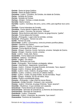 Corinta - Santa da Igreja Católica.
Corinto - Santo da Igreja Católica.
Coriolano - (Latim) - Coriolanu, de Coriolos, da cidade de Coriolos.
Corisa - Variação de Corissa.
Corísia - Variação de Corissa.
Corissa - (Grego) - Corissa, a criada donzela.
Cornélia - Dama romana.
Cornélio - (Latim) - Cornelius. De cornu, corno, chifre, para significar duro como
chifre.
Cornelis - Forma holandesa de Cornélio.
Cornélius - Forma alemã e inglesa de Cornélio.
Cornuto - (Latim) - Cornutus, de cornutus, "chifrudo".
Corônis - Nome feminino pelo latim Coronis, do grego Koronís, "gralha".
Corrado - Forma italiana de Conrado.
Correia - (Português) - Lugar onde há corriolas, correias.
Cortereal - (Português) - Homem da corte.
Cortês - Homem da corte.
Coruncânio - (Latim) - Coruncanius, nome do primeiro pontífice plebeu.
Cósima - Feminino de Cósimo.
Cósimo - (Italiano) - Cosimo, o mesmo que Cosme.
Cosmas - Forma alemã de Cosme.
Cosme - (Grego) - Kosmos, mundo, harmonia, universo. Variação de Cosmo.
Cosmo - (Grego) - Kosmos, mundo, universo.
Costa - (Latim) - Costa, lado, flanco.
Costantino - Forma italiana de Constantino.
Costanza - (Italiano) - Constância.
Cotrim - (Inglês) - Do interior.
Coutinho - Diminutivo de Couto.
Couto - (Português) - Terra coutada, privilegiada, defesa.
Cramer - (Germânico) - Negociante, comerciante.
Cranau - (Latim) - Cranaus, do grego Kranaós, de kranaós, "duro, áspero".
Crasso - (Latim) - Crassus, gordo, grande.
Cratão - (Latim) - Crato, Cratonis, do grego Kráton, "vigor".
Crátero - (Latim) - Craterus, nome de um célebre médico.
Crates - (Latim) - Crates, do grego Krátes, da raiz de krátos, "força".
Crátilo - (Grego) - Krátylos, da raiz de krátos, força.
Cratino - Poeta e comediógrafo grego.
Craveiro - (Português) - Lugar onde há cravos (flores).
Crecência - (Antigo francês) - Creissant, criar, aumentar.
Cremes - (Latim) - Chremes, do grego Chrémes, "tossir, ascarrar".
Cremilda - (Teutônico) - A que combate com capacete.
Crescência - Forma feminina de Crescêncio.
Crescenciana - Derivado de Crescência, ou feminino de Crescenciano.
Crescenciano - Derivado de Crescêncio.
Crescêncio - (Latim) - Crescente.
Crescente - (Latim) - Crescente, de crescente, "que cresce".
Crescentina - Feminino de Crescentino.
Retirado do site: http://www.infonac.hpg.com.br 1ª. Edição 62
 