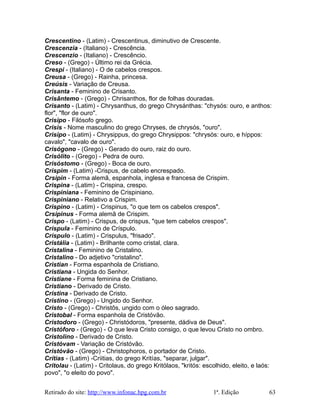 Crescentino - (Latim) - Crescentinus, diminutivo de Crescente.
Crescenzia - (Italiano) - Crescência.
Crescenzio - (Italiano) - Crescêncio.
Creso - (Grego) - Último rei da Grécia.
Crespi - (Italiano) - O de cabelos crespos.
Creusa - (Grego) - Rainha, princesa.
Creúsis - Variação de Creusa.
Crisanta - Feminino de Crisanto.
Crisântemo - (Grego) - Chrisanthos, flor de folhas douradas.
Crisanto - (Latim) - Chrysanthus, do grego Chrysánthas: "chysós: ouro, e anthos:
flor", "flor de ouro".
Crisipo - Filósofo grego.
Crisis - Nome masculino do grego Chryses, de chrysós, "ouro".
Crisipo - (Latim) - Chrysippus, do grego Chrysippos: "chrysós: ouro, e híppos:
cavalo", "cavalo de ouro".
Crisógono - (Grego) - Gerado do ouro, raiz do ouro.
Crisólito - (Grego) - Pedra de ouro.
Crisóstomo - (Grego) - Boca de ouro.
Crispim - (Latim) -Crispus, de cabelo encrespado.
Crsipin - Forma alemã, espanhola, inglesa e francesa de Crispim.
Crispina - (Latim) - Crispina, crespo.
Crispiniana - Feminino de Crispiniano.
Crispiniano - Relativo a Crispim.
Crispino - (Latim) - Crispinus, "o que tem os cabelos crespos".
Crsipinus - Forma alemã de Crispim.
Crispo - (Latim) - Crispus, de crispus, "que tem cabelos crespos".
Críspula - Feminino de Críspulo.
Críspulo - (Latim) - Crispulus, "frisado".
Cristália - (Latim) - Brilhante como cristal, clara.
Cristalina - Feminino de Cristalino.
Cristalino - Do adjetivo "cristalino".
Cristian - Forma espanhola de Cristiano.
Cristiana - Ungida do Senhor.
Cristiane - Forma feminina de Cristiano.
Cristiano - Derivado de Cristo.
Cristina - Derivado de Cristo.
Cristino - (Grego) - Ungido do Senhor.
Cristo - (Grego) - Christôs, ungido com o óleo sagrado.
Cristobal - Forma espanhola de Cristóvão.
Cristodoro - (Grego) - Christódoros, "presente, dádiva de Deus".
Cristóforo - (Grego) - O que leva Cristo consigo, o que levou Cristo no ombro.
Cristolino - Derivado de Cristo.
Cristóvam - Variação de Cristóvão.
Cristóvão - (Grego) - Christophoros, o portador de Cristo.
Crítias - (Latim) -Criitias, do grego Kritías, "separar, julgar".
Critolau - (Latim) - Critolaus, do grego Kritólaos, "kritós: escolhido, eleito, e laós:
povo", "o eleito do povo".
Retirado do site: http://www.infonac.hpg.com.br 1ª. Edição 63
 