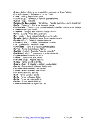 Críton - (Latim) - Critone, do grego Kríton, derivado de Kritós, "eleito".
Cruz - (Português) - Refere-se à cruz de Cristo.
Cubas - (Português) - Vasilha, pipa.
Cuiabá - (Tupi) - Farinheiro, o homem que faz farinha.
Cumari - (Tupi) - Pimenta.
Cunegunda, Cunegundes - (Germânico) - "gunde: guerreira, e kuni: de estirpe".
Cunha - (Espanhol) - Rocha em forma de cunha.
Cunhambebe - (Tupi) - Língua que corre rasteira, que fala mansamente, devagar.
Cupelo - (Italiano) - Colméia.
Cupertino - Variação de Copertino, cidade italiana.
Cúrcio - (Latim) - Vindo do Lago Cúrcio.
Curi - (Árabe) - Cura, traduzido também como padre.
Curiácio - (Latim) - Curiatius, nome de um orador romano.
Curitiba - (Tupi) - Pinheiral, muitos pinheiros.
Cursino - (Latim) - Corredor, campeão de corridas.
Curt - (Germânico) - Pequeno, curto.
Cururupeba - (Tupi) - Sapo (kururu) chato (peba).
Curvelo - Nome de cidade dos Açores.
Custódia - (Latim) - Custódia: "guarda, proteção".
Custódio - (Latim) - O que guarda, o anjo-da-guarda.
Cury ou Curi - O mesmo que Khuri.
Cyeíma - (Tupi) - Sem mãe, órfão.
Cymeíma - (Tupi) - Áspero, não liso.
Cynthia - Forma alemã de Cíntia.
Cypara - (Tupi) - O alisador, o polidor, o debastador.
Cyprian - Forma alemã e inglesa de Cipriano.
Cyprianus - Forma alemã de Cipriano.
Cyprien - Forma francesa de Cripriano.
Cyr - Forma francesa de Ciro.
Cyrill - Forma alemã de Cririlo.
Cyrilla - Forma inglesa de Cirila.
Cyrille - Forma francesa de Cirilo.
Cyrillus - Forma alemã de Cirilo.
Cyrus - Forma alemã e inglesa de Ciro.
Retirado do site: http://www.infonac.hpg.com.br 1ª. Edição 64
 