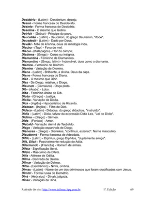 Desidério - (Latim) - Desiderium, desejo.
Désiré - Forma francesa de Desiderato.
Désirée - Forma francesa de Desidéria.
Desolina - O mesmo que Isolina.
Detrich - (Gótico) - Príncipe do povo.
Deucalião - (Latim) - Deucalion, do grego Deukalíon, "doce".
Deusdedit - (Latim) - Dado por Deus.
Deváki - Mãe de krishna, deus da mitologia indu.
Diacira - (Tupi) - Favo de mel.
Diacuí - (Kalapagos) - Flor do campo.
Diadema - (Grego) - Coroa ou insígnia.
Diamantina - Feminino de Diamantino.
Diamantino - (Grego, latim) - Indomável, duro como o diamante.
Diamira - Feminino de Diamiro.
Diamiro - Variação de Diomiro.
Diana - (Latim) - Brilhante, a divina. Deus da caça.
Diane - Forma francesa de Diana.
Dião - O mesmo que Díon.
Dias - De Diogo, relativo, a Diogo.
Diaurum - (Camaiurá) - Onça preta.
Dib - (Árabe) - Lobo.
Diba - Feminino árabe de Dib.
Dicéa - (Grego) - Justiça.
Dicéia - Variação de Dicéa.
Dick - (Inglês) - Hipocorístico de Ricardo.
Dickson - (Inglês) - Filho de Dick.
Dídaco - (Latim) - Didacus, do grego didachos, "instruído".
Dídia - (Latim) - Didia, talvez da expressão Didia Lex, "Lei de Dídio".
Dídimo - (Grego) - Gêmeo.
Dido - (Fenício) - Amor.
Diebald - Variação alemã de Teobaldo.
Diego - Variação espanhola de Diogo.
Diéneces - (Grego) - Dienékes, "contínuo, extenso". Nome masculino.
Dieudonné - Forma francesa de Adeodato.
Dífilo - (Latim) - Diphilus, grego Díphilos, "duplamente amigo".
Dilá, Dilah - Possivelmente redução de Adila.
Dilermando - (Francês) - Homem de armas.
Dileta - Significação literal.
Dileto - Masculino de Dileta.
Dília - Aférese de Odília.
Dilma - Derivado de Delma.
Dilmar - Variação de Delmar.
Dilza - (Germânico) - Ninfa, ondina.
Dimas - (Latim) - Nome de um dos criminosos que foram crucificados com Jesus.
Dimitri - Forma russa de Demétrio.
Diná - (Hebraico) - Dinah, julgada.
Dinair - Variação de Diná.
Retirado do site: http://www.infonac.hpg.com.br 1ª. Edição 69
 