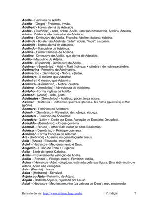 Adelfa - Feminino de Adelfo.
Adelfo - (Grego) - Fraternal, irmão.
Adelheid - Forma alemã de Adelaide.
Adélia - (Teutônico) - Adal, nobre. Adela, Lina são diminutivos. Adelina, Adelino,
Adeline, Edeleine são derivados de Adelaide.
Adelina - Diminutivo de Adélia. Francês: Adeline; italiano: Adelina.
Adelinda - Do alemão Adelinde: "adel": nobre, "linde": serpente.
Adelinde - Forma alemã de Adelinda.
Adelindo - Masculino de Adelinda.
Adeline - Forma francesa de Adelina.
Adelino - Diminutivo de Adélia, que deriva de Adelaide.
Adélio - Masculino de Adélia.
Adelita - (Espanhol) - Diminutivo de Adélia.
Adelmar - (Germânico) - Adal + Mari (nobreza + célebre), de nobreza célebre.
Adelmarina - Feminino de Adelmarino.
Adelmarino - (Germânico) - Nobre, célebre.
Adelmaro - O mesmo que Adelmar.
Adelmira - O mesmo que Adalmira.
Adelmiro - (Germânico) - Nobre, célebre.
Adelmo - (Germânico) - Abreviatura de Adelelmo.
Adelpho - Forma inglesa de Adelfo.
Adelson - (Árabe) - Ádel, justo.
Adeltrudes - (Germânico) - Adeltrud, poder, força nobre.
Ademar - (Teutônico) - Adhemar, guerreiro glorioso. De Adhe (guerreiro) e Mar
(glória).
Ademara - Feminino de Ademaro.
Ademir - (Germânico) - Revestido de nobreza, riqueza.
Adeodata - Feminino de Adeodato.
Adeodato - (Latim) - Dado por Deus. Variação de Deodato; Deusdedit.
Aderaldo - (Germânico) - O que governa.
Aderbal - (Fenício) - Athar Ball, cultor do deus Baalemão.
Aderico - (Germânico) - Príncipe guerreiro.
Adhémar - Forma francesa de Ademar.
Adi - (Hebraico) - Aparece na genealogia de Jesus.
Adib - (Árabe) - Educado, instruído.
Adiel - (Hebraico) - Meu ornamento é Deus.
Adigênio - Fusão de Edite + Eugênio.
Ádila - Santa da Igreja Católica.
Adília - Provavelmente variação de Adélia.
Adílio - (Francês) - Fidalgo, nobre. Feminino: Adília.
Adina - (Hebraico) - Adni, voluptosa; estimada pela sua figura. Dina é diminutivo e
Adena, Adine são variações.
Adir - (Fenício) - Ilustre.
Adira - (Hebraico) - Sensível.
Adjuta ou Ajuta - Feminino de Adjuto.
Adjuto - Do latim Adjutus, "ajudado por Deus".
Adlai - (Hebraico) - Meu testemunho (da palavra de Deus), meu ornamento.
Retirado do site: http://www.infonac.hpg.com.br 1ª. Edição 7
 