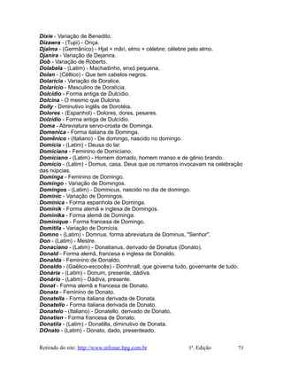Dixie - Variação de Benedito.
Dizawra - (Tupi) - Onça.
Djalma - (Germânico) - Hjal + mâri, elmo + célebre; célebre pelo elmo.
Djanira - Variação de Dejanira.
Dob - Variação de Roberto.
Dolabela - (Latim) - Machadinho, enxó pequena.
Dolan - (Céltico) - Que tem cabelos negros.
Dolarícia - Variação de Doralice.
Dolarício - Masculino de Doralícia.
Dolcídio - Forma antiga de Dulcídio.
Dolcina - O mesmo que Dulcina.
Dolly - Diminutivo inglês de Dorotéia.
Dolores - (Espanhol) - Dolores, dores, pesares.
Dolzídio - Forma antiga de Dulcídio.
Doma - Abreviatura servo-croata de Dominga.
Domenica - Forma italiana de Dominga.
Domênico - (Italiano) - De domingo, nascido no domingo.
Domícia - (Latim) - Deusa do lar.
Domiciana - Feminino de Domiciano.
Domiciano - (Latim) - Homem domado, homem manso e de gênio brando.
Domício - (Latim) - Domus, casa. Deus que os romanos invocavam na celebração
das núpcias.
Dominga - Feminino de Domingo.
Domingo - Variação de Domingos.
Domingos - (Latim) - Dominicus, nascido no dia de domingo.
Dominic - Variação de Domingos.
Dominica - Forma espanhola de Dominga.
Dominik - Forma alemã e inglesa de Domingos.
Dominika - Forma alemã de Dominga.
Dominique - Forma francesa de Domingo.
Domitila - Variação de Domícia.
Domno - (Latim) - Domnus, forma abreviatura de Dominus, "Senhor".
Don - (Latim) - Mestre.
Donaciano - (Latim) - Donatianus, derivado de Donatus (Donato).
Donald - Forma alemã, francesa e inglesa de Donaldo.
Donalda - Feminino de Donaldo.
Donaldo - (Gaélico-escocês) - Domhnall, que governa tudo, governante de tudo.
Donária - (Latim) - Donum, presente, dádiva.
Donário - (Latim) - Dádiva, presente.
Donat - Forma alemã e francesa de Donato.
Donata - Feminino de Donato.
Donatella - Forma italiana derivada de Donata.
Donatello - Forma italiana derivada de Donato.
Donatelo - (Italiano) - Donatello, derivado de Donato.
Donatien - Forma francesa de Donato.
Donatila - (Latim) - Donatilla, diminutivo de Donata.
DOnato - (Latim) - Donato, dado, presenteado.
Retirado do site: http://www.infonac.hpg.com.br 1ª. Edição 71
 