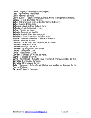 Duarte - (Inglês) - Edward, guardião próspero.
Dudu - Hipocorístico de Eduardo.
Duília - Feminino de Duílio.
Duílio - (Latino) - Rebelde, inimigo, guerreiro. Nome de antiga família romana.
Duiruna - (Tupi) - Divindade indígena.
Dulas - Provavelmente do grego Doûlos, "servo (de Deus)".
Dulce - (Latim) - Dulcis, doce.
Dulcelene - Aglutinação de Dulce e Elene.
Dulcelina - (Latim) - Cheia de doçura.
Dulcia - Variação de Dulce.
Dulcídia - Feminino de Dulcídio.
Dulcídio - (Latim) - Mais doce que o mel.
Dulcilene - "Doçura", derivado de Dulce, "doce".
Dulcília - Variação de Dulcídia, ou derivado de Dulce.
Dulcina - Variação de Dulce.
Dulcinda - Derivado de Dulce, ou variação de Dulcina.
Dulcinéa - Variação de Dulce.
Dulcinéia - Variação de Dulce.
Dulcinês - Aglutinação de Dulce e Inês.
Dulcino - Variação de Dulce.
Dúlcio - Masculino de Dúlcia.
Dumont - (Francês) - Do monte, do morro.
Duprat - (Francês) - Do prado.
Durval - (Germânico) - Thorwald, o que governa sob Thor ou sacerdote de Thor.
Durvalina - Feminino de Durvalino.
Durvalino - Diminutivo de Durval.
Dutra - (Flamengo) - Hurtere De Van Hurtere, que recebeu em doação a ilha de
Faial, em Portugal.
Dvorak - (Polonês) - Palaciano.
Retirado do site: http://www.infonac.hpg.com.br 1ª. Edição 73
 