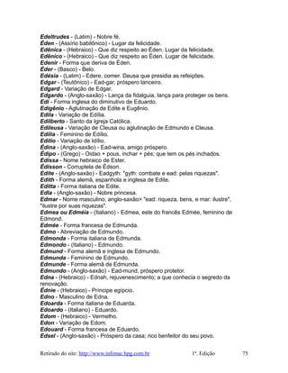 Edeltrudes - (Latim) - Nobre fé.
Éden - (Assírio babilônico) - Lugar da felicidade.
Edênica - (Hebraico) - Que diz respeito ao Éden. Lugar da felicidade.
Edênico - (Hebraico) - Que diz respeito ao Éden. Lugar de felicidade.
Edenir - Forma que deriva de Éden.
Éder - (Basco) - Belo.
Edésia - (Latim) - Edere, comer. Deusa que presidia as refeições.
Edgar - (Teutônico) - Ead-gar, próspero lanceiro.
Edgard - Variação de Edgar.
Edgardo - (Anglo-saxão) - Lança da fidalguia, lança para proteger os bens.
Edi - Forma inglesa do diminutivo de Eduardo.
Edigênio - Aglutinação de Edite e Eugênio.
Edila - Variação de Edília.
Edilberto - Santo da Igreja Católica.
Edileusa - Variação de Cleusa ou aglutinação de Edmundo e Cleusa.
Edilia - Feminino de Edílio.
Edílio - Variação de Idílio.
Édina - (Anglo-saxão) - Ead-wina, amigo próspero.
Édipo - (Grego) - Oidao + pous, inchar + pés; que tem os pés inchados.
Edissa - Nome hebraico de Ester.
Édisson - Corruptela de Édson.
Edite - (Anglo-saxão) - Eadgyth: "gyth: combate e ead: pelas riquezas".
Edith - Forma alemã, espanhola e inglesa de Edite.
Editta - Forma italiana de Edite.
Edla - (Anglo-saxão) - Nobre princesa.
Edmar - Nome masculino, anglo-saxão> "ead: riqueza, bens, e mar: ilustre",
"ilustre por suas riquezas".
Edmea ou Edméia - (Italiano) - Edmea, este do francês Edmée, feminino de
Edmond.
Edmée - Forma francesa de Edmunda.
Edmo - Abreviação de Edmundo.
Edmonda - Forma italiana de Edmunda.
Edmondo - (Italiano) - Edmundo.
Edmund - Forma alemã e inglesa de Edmundo.
Edmunda - Feminino de Edmundo.
Edmunde - Forma alemã de Edmunda.
Edmundo - (Anglo-saxão) - Ead-mund, próspero protetor.
Edna - (Hebraico) - Ednah, rejuvenescimento; a que conhecia o segredo da
renovação.
Édnie - (Hebraico) - Príncipe egípcio.
Edno - Masculino de Edna.
Edoarda - Forma italiana de Eduarda.
Edoardo - (Italiano) - Eduardo.
Edom - (Hebraico) - Vermelho.
Edon - Variação de Edom.
Edouard - Forma francesa de Eduardo.
Edsel - (Anglo-saxão) - Próspero da casa; rico benfeitor do seu povo.
Retirado do site: http://www.infonac.hpg.com.br 1ª. Edição 75
 