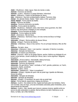 Adler - (Teutônico) - Adlar, águia. Claro de mente e visão.
Admeta - Feminino de Admeto.
Admeto - (Latim) - Admetus ou grego Admetos, indomável.
Admin - (Hebraico) - Citado na genealogia de Jesus.
Ado - (Hebraico) - Que tem prosperidade e beleza. Feminino: Ada.
Adolar - Do alemão Adolar, Adelar: "Adel: nobre, e Her: guerreiro".
Adolf, Adolph - Forma alemã de Adolfo.
Adolfa - Feminino de Adolfo.
Adolfina - Feminino diminutivo de Adolfo.
Adolfine - Forma alemã de Adolfina.
Adolfo - (Teutônico) - Adalwolf, nobre, lobo herói, bravo guerreiro. Ad, Dolf,
Dolfinho são diminutivos e Adolpho é uma variação.
Adolphe - Forma francesa de Adolfo.
Adolphus - Forma inglesa de Adolfo.
Adom - (Aramaico) - Rei de Gaza.
Adonai - (Hebraico) - Senhores meus. Um dos nomes de Deus no Antigo
Testamento.
Adonaide - (Grego) - Nome poético da deusa Vênus.
Adônia - (Grego) - Feminino de Adônis.
Adonias - (Hebraico) - Deus é meu senhor. Foi um príncipe hebraico, filho do Rei
Davi.
Adônica - Do latim, doce.
Adoniram - (Hebraico) - Adon + ram (senhor + elevado). O Senhor é excelso.
Adoniran - Variação de Adoniram.
Adonirão - O mesmo que Adoniram.
Adônis - (Fenício) - Adon ou do grego Ádonis, senhor. Adônis na mitologia foi um
jovem muito famoso. Jovem amado por Vênus, daó o nome significar "elegante,
simpático".
Adorabela - (Franco-latino) - Adoriabelle, dádiva formosa.
Adorinda - (Esperanto) - Adorável, estimável.
Adosinda - Feminino de Adosindo.
Adosindo - Do germânico "hadu", combate, e "sint", grande, poderoso, ou "swint,
apressado, rápido, excelente.
Adozina - (Latim) - Doce.
Adramalec - (Babilônico) - "Adar é conselheiro".
Adrastea - (Grego) - Aquela de quem não se pode fugir. Apelido de Nêmesis,
deusa da justiça.
Adrastéia - Variação de Adrastea.
Adrastia - Variação de Adrastéia.
Ádrasto - (Grego) - O inevitável, de quem não se pode fugir.
Adrian - Forma alemã, espanhola e inglesa de Adriano.
Adriana - (Latim) - Da cidade de Ária, região banhada pelo mar Adriático. Ádria
vem de Adar, deus do fogo, uma das divindades adoradas pelos heráclidas, povo
descendente de Héracles.
Adriano - (Latim) - Ater, aquele que é escuro; pessoa morena; apelido entre os
povos de pele aveludada ou peluda. Deriva Adriano do latim Hadrianus ou de
Ádria, na Itália, daí o Mar Adriático.
Retirado do site: http://www.infonac.hpg.com.br 1ª. Edição 8
 