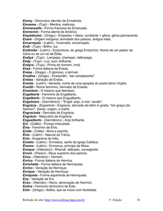 Emmy - Diminutivo alemão de Ermelinda.
Emoema - (Tupi) - Mentira, metiroso.
Emmanuelle - Forma francesa de Emanuela.
Emmerich - Forma alemã de Américo.
Empédocles - (Grego) - Empedos + kléos, constante + glória, glória permanente.
Enaré - Origem indígena; divindade dos parecis, antigos iratis.
Encarnação - (Latim) - Incarnatio, encarnação.
Endi - (Tupi) - Brilho, luz.
Endimião - (Latim) - Endymione, do grego Endymíon. Nome de um pastor da
Cária ou de um rei de Élida.
Endiyá - (Tupi) - Lampejar, chamejar, relâmpago.
Endy - (Tupi) - Luz, luzir, brilhante.
Endyra - (Tupi) - Prima do homem, irmã.
Enea - Forma italiana de Eneas.
Enéas - (Grego) - O glorioso, o terrível.
Enedina - (Grego) - Enedynêln, "ser complacente".
Enéias - Variação de Enéas.
Eneida - (Latim) - Aeneida, nome de uma epopéia do poeta latino Virgílio.
Eneidir - Nome feminino, derivado de Eneida.
Enemésio - O mesmo que Nemésio.
Engelberta - Feminino de Engelberto.
Engelberto - O mesmo que Enguelberto.
Engelmaro - (Germânico) - "Engel: anjo, e mar: cavalo".
Engrácia - (Espanhol) - Engracia, derivado do latim in gratia, "em graça (do
Senhor)". Santa, virgem, e mártir.
Engracinda - Derivado de Engrácia.
Engrácio - Masculino de Engrácia.
Enguelberto - (Germânico) - Anjo brilhante.
Eni - (Galês) - Pureza imaculada.
Ênia - Feminino de Ênio.
Enide - (Celta) - Alma e espírito.
Ênio - (Latim) - Natural da Trácia.
Enis - Anagrama de Inês.
Enódio - (Latim) - Ennodius, santo da Igreja Católica.
Ênomo - (Latim) - Ennomus, príncipe da Mísia.
Enoque - (Hebraico) - Khanok, delicado, consagrado.
Enoré - (Pareci) - Deus supremo dos parecis.
Enos - (Hebraico) - Homem.
Enrica - Forma italiana de Henrica.
Enrichetta - Forma italiana de Henriqueta.
Enrico - Variação de Henrique.
Enrique - Variação de Henrique.
Enriqueta - Forma espanhola de Henriqueta.
Eny - Variação de Eni.
Enzo - (Alemão) - Heinz, abreviação de Heinrich.
Eolina - Feminino diminutivo de Éolo.
Eolo - (Grego) - Aiólos, que se move com facilidade.
Retirado do site: http://www.infonac.hpg.com.br 1ª. Edição 81
 